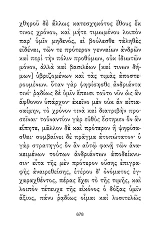χθηροῦ δὲ ἄλλως κατεσχηκότος ἔθους ἔκ
τινος χρόνου, καὶ μήτε τιμωμένου λοιπὸν
παρ' ὑμῖν μηδενός, εἰ βούλεσθε τἀληθὲς
εἰδέναι, τῶν τε πρότερον γενναίων ἀνδρῶν
καὶ περὶ τὴν πόλιν προθύμων, οὐκ ἰδιωτῶν
μόνον, ἀλλὰ καὶ βασιλέων [καί τινων δή-
μων] ὑβριζομένων καὶ τὰς τιμὰς ἀποστε-
ρουμένων. ὅταν γὰρ ψηφίσησθε ἀνδριάντα
τινί· ῥᾳδίως δὲ ὑμῖν ἔπεισι τοῦτο νῦν ὡς ἂν
ἄφθονον ὑπάρχον· ἐκεῖνο μὲν οὐκ ἂν αἰτια-
σαίμην, τὸ χρόνον τινὰ καὶ διατριβὴν προ-
σεῖναι· τοὐναντίον γὰρ εὐθὺς ἕστηκεν ὃν ἂν
εἴπητε, μᾶλλον δὲ καὶ πρότερον ἢ ψηφίσα-
σθαι· συμβαίνει δὲ πρᾶγμα ἀτοπώτατον· ὁ
γὰρ στρατηγὸς ὃν ἂν αὐτῷ φανῇ τῶν ἀνα-
κειμένων τούτων ἀνδριάντων ἀποδείκνυ-
σιν· εἶτα τῆς μὲν πρότερον οὔσης ἐπιγρα-
φῆς ἀναιρεθείσης, ἑτέρου δ' ὀνόματος ἐγ-
χαραχθέντος, πέρας ἔχει τὸ τῆς τιμῆς, καὶ
λοιπὸν τέτευχε τῆς εἰκόνος ὁ δόξας ὑμῖν
ἄξιος, πάνυ ῥᾳδίως οἶμαι καὶ λυσιτελῶς
678
 
