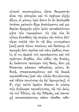 οὑτωσὶ σκοπουμένοις ὥστε θαυμαστὴν
εἶναι τὴν εὐπορίαν καὶ τὸ πρᾶγμα εὐχῆς
ἄξιον, εἰ μόνοις ὑμῖν ἔστιν ὃν ἂν βούλησθε
ἱστάναι χαλκοῦν δίχα ἀναλώματος καὶ μη-
δεμίαν δραχμὴν μήτε ὑμῶν καταβαλόντων
μήτε τῶν τιμωμένων. τίς γὰρ οὐκ ἂν
οὕτως ἀγασθείη τῆς σοφίας τὴν πόλιν; ἀλλ'
οἶμαι πολλὰ τῶν ἐν τῷ βίῳ γιγνομένων
[καὶ] μετὰ πόνου πλείονος καὶ δαπάνης οὐ
σμικρᾶς ἔστι προῖκα καὶ πάνυ ῥᾳδίως ποιε-
ῖν, εἴ τις ἀμελεῖ τοῦ προσήκοντος καὶ τοῦ
πράττειν ἀληθῶς. οἷον εὐθὺς τὰς θυσίας,
ἃς ἑκάστοτε τελοῦμεν τοῖς θεοῖς, ἔστι μὴ
θύσαντας φάσκειν τεθυκέναι, μόνον, ἂν
δοκῇ, στεφανωσαμένους καὶ τῷ βωμῷ
προσελθόντας [καὶ τῶν οὐλῶν θιγγάνοντας
καὶ τἄλλα ποιοῦντας ὡς ἐφ' ἱερουργίας]. τί
δ'; οὐχὶ ταὐτὸ ἱερεῖον ἅπασιν ἐν κύκλῳ
τοῖς ἀγάλμασι προσάγοντας, τῷ τοῦ ∆ιός,
τῷ τοῦ Ἡλίου, τῷ τῆς Ἀθηνᾶς, καὶ παντα-
χῇ κατασπείσαντας πᾶσιν οἴεσθαι τεθυ-
679
 