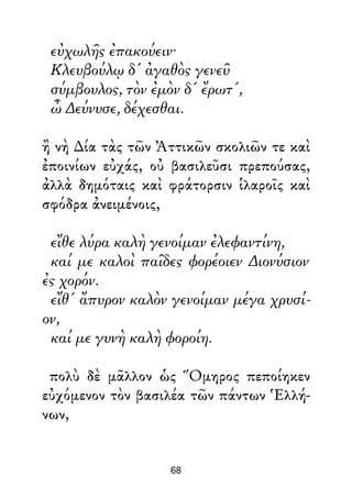 εὐχωλῆς ἐπακούειν·
Κλευβούλῳ δ' ἀγαθὸς γενεῦ
σύμβουλος, τὸν ἐμὸν δ' ἔρωτ',
ὦ ∆εύνυσε, δέχεσθαι.
ἢ νὴ ∆ία τὰς τῶν Ἀττικῶν σκολιῶν τε καὶ
ἐποινίων εὐχάς, οὐ βασιλεῦσι πρεπούσας,
ἀλλὰ δημόταις καὶ φράτορσιν ἱλαροῖς καὶ
σφόδρα ἀνειμένοις,
εἴθε λύρα καλὴ γενοίμαν ἐλεφαντίνη,
καί με καλοὶ παῖδες φορέοιεν ∆ιονύσιον
ἐς χορόν.
εἴθ' ἄπυρον καλὸν γενοίμαν μέγα χρυσί-
ον,
καί με γυνὴ καλὴ φοροίη.
πολὺ δὲ μᾶλλον ὡς Ὅμηρος πεποίηκεν
εὐχόμενον τὸν βασιλέα τῶν πάντων Ἑλλή-
νων,
68
 