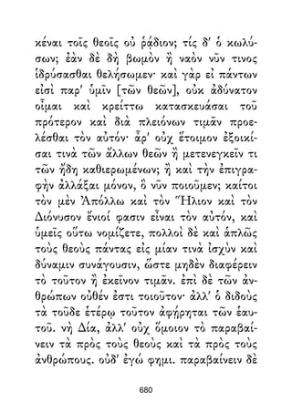 κέναι τοῖς θεοῖς οὐ ῥᾴδιον; τίς δ' ὁ κωλύ-
σων; ἐὰν δὲ δὴ βωμὸν ἢ ναὸν νῦν τινος
ἱδρύσασθαι θελήσωμεν· καὶ γὰρ εἰ πάντων
εἰσὶ παρ' ὑμῖν [τῶν θεῶν], οὐκ ἀδύνατον
οἶμαι καὶ κρείττω κατασκευάσαι τοῦ
πρότερον καὶ διὰ πλειόνων τιμᾶν προε-
λέσθαι τὸν αὐτόν· ἆρ' οὐχ ἕτοιμον ἐξοικί-
σαι τινὰ τῶν ἄλλων θεῶν ἢ μετενεγκεῖν τι
τῶν ἤδη καθιερωμένων; ἢ καὶ τὴν ἐπιγρα-
φὴν ἀλλάξαι μόνον, ὃ νῦν ποιοῦμεν; καίτοι
τὸν μὲν Ἀπόλλω καὶ τὸν Ἥλιον καὶ τὸν
∆ιόνυσον ἔνιοί φασιν εἶναι τὸν αὐτόν, καὶ
ὑμεῖς οὕτω νομίζετε, πολλοὶ δὲ καὶ ἁπλῶς
τοὺς θεοὺς πάντας εἰς μίαν τινὰ ἰσχὺν καὶ
δύναμιν συνάγουσιν, ὥστε μηδὲν διαφέρειν
τὸ τοῦτον ἢ ἐκεῖνον τιμᾶν. ἐπὶ δὲ τῶν ἀν-
θρώπων οὐθέν ἐστι τοιοῦτον· ἀλλ' ὁ διδοὺς
τὰ τοῦδε ἑτέρῳ τοῦτον ἀφῄρηται τῶν ἑαυ-
τοῦ. νὴ ∆ία, ἀλλ' οὐχ ὅμοιον τὸ παραβαί-
νειν τὰ πρὸς τοὺς θεοὺς καὶ τὰ πρὸς τοὺς
ἀνθρώπους. οὐδ' ἐγώ φημι. παραβαίνειν δὲ
680
 