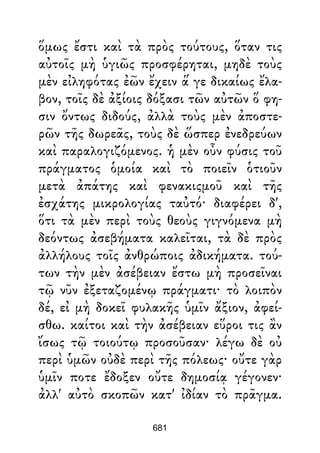 ὅμως ἔστι καὶ τὰ πρὸς τούτους, ὅταν τις
αὐτοῖς μὴ ὑγιῶς προσφέρηται, μηδὲ τοὺς
μὲν εἰληφότας ἐῶν ἔχειν ἅ γε δικαίως ἔλα-
βον, τοῖς δὲ ἀξίοις δόξασι τῶν αὐτῶν ὅ φη-
σιν ὄντως διδούς, ἀλλὰ τοὺς μὲν ἀποστε-
ρῶν τῆς δωρεᾶς, τοὺς δὲ ὥσπερ ἐνεδρεύων
καὶ παραλογιζόμενος. ἡ μὲν οὖν φύσις τοῦ
πράγματος ὁμοία καὶ τὸ ποιεῖν ὁτιοῦν
μετὰ ἀπάτης καὶ φενακιςμοῦ καὶ τῆς
ἐσχάτης μικρολογίας ταὐτό· διαφέρει δ',
ὅτι τὰ μὲν περὶ τοὺς θεοὺς γιγνόμενα μὴ
δεόντως ἀσεβήματα καλεῖται, τὰ δὲ πρὸς
ἀλλήλους τοῖς ἀνθρώποις ἀδικήματα. τού-
των τὴν μὲν ἀσέβειαν ἔστω μὴ προσεῖναι
τῷ νῦν ἐξεταζομένῳ πράγματι· τὸ λοιπὸν
δέ, εἰ μὴ δοκεῖ φυλακῆς ὑμῖν ἄξιον, ἀφεί-
σθω. καίτοι καὶ τὴν ἀσέβειαν εὕροι τις ἂν
ἴσως τῷ τοιούτῳ προσοῦσαν· λέγω δὲ οὐ
περὶ ὑμῶν οὐδὲ περὶ τῆς πόλεως· οὔτε γὰρ
ὑμῖν ποτε ἔδοξεν οὔτε δημοσίᾳ γέγονεν·
ἀλλ' αὐτὸ σκοπῶν κατ' ἰδίαν τὸ πρᾶγμα.
681
 