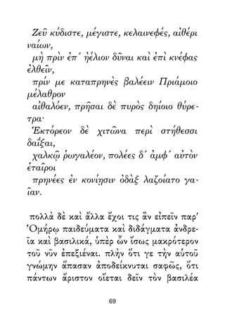 Ζεῦ κύδιστε, μέγιστε, κελαινεφές, αἰθέρι
ναίων,
μὴ πρὶν ἐπ' ἠέλιον δῦναι καὶ ἐπὶ κνέφας
ἐλθεῖν,
πρίν με καταπρηνὲς βαλέειν Πριάμοιο
μέλαθρον
αἰθαλόεν, πρῆσαι δὲ πυρὸς δηίοιο θύρε-
τρα·
Ἑκτόρεον δὲ χιτῶνα περὶ στήθεσσι
δαΐξαι,
χαλκῷ ῥωγαλέον, πολέες δ' ἀμφ' αὐτὸν
ἑταῖροι
πρηνέες ἐν κονίῃσιν ὀδὰξ λαζοίατο γα-
ῖαν.
πολλὰ δὲ καὶ ἄλλα ἔχοι τις ἂν εἰπεῖν παρ'
Ὁμήρῳ παιδεύματα καὶ διδάγματα ἀνδρε-
ῖα καὶ βασιλικά, ὑπὲρ ὧν ἴσως μακρότερον
τοῦ νῦν ἐπεξιέναι. πλὴν ὅτι γε τὴν αὑτοῦ
γνώμην ἅπασαν ἀποδείκνυται σαφῶς, ὅτι
πάντων ἄριστον οἴεται δεῖν τὸν βασιλέα
69
 
