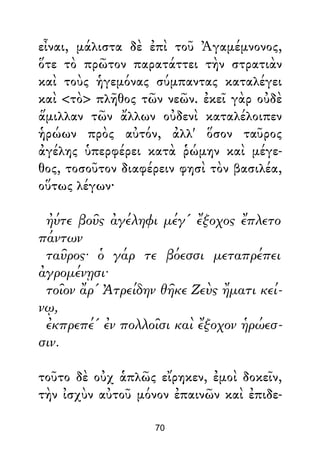 εἶναι, μάλιστα δὲ ἐπὶ τοῦ Ἀγαμέμνονος,
ὅτε τὸ πρῶτον παρατάττει τὴν στρατιὰν
καὶ τοὺς ἡγεμόνας σύμπαντας καταλέγει
καὶ <τὸ> πλῆθος τῶν νεῶν. ἐκεῖ γὰρ οὐδὲ
ἅμιλλαν τῶν ἄλλων οὐδενὶ καταλέλοιπεν
ἡρώων πρὸς αὐτόν, ἀλλ' ὅσον ταῦρος
ἀγέλης ὑπερφέρει κατὰ ῥώμην καὶ μέγε-
θος, τοσοῦτον διαφέρειν φησὶ τὸν βασιλέα,
οὕτως λέγων·
ἠύτε βοῦς ἀγέληφι μέγ' ἔξοχος ἔπλετο
πάντων
ταῦρος· ὁ γάρ τε βόεσσι μεταπρέπει
ἀγρομένῃσι·
τοῖον ἄρ' Ἀτρείδην θῆκε Ζεὺς ἤματι κεί-
νῳ,
ἐκπρεπέ' ἐν πολλοῖσι καὶ ἔξοχον ἡρώεσ-
σιν.
τοῦτο δὲ οὐχ ἁπλῶς εἴρηκεν, ἐμοὶ δοκεῖν,
τὴν ἰσχὺν αὐτοῦ μόνον ἐπαινῶν καὶ ἐπιδε-
70
 