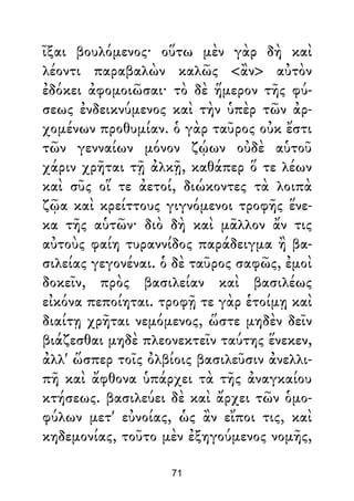 ῖξαι βουλόμενος· οὕτω μὲν γὰρ δὴ καὶ
λέοντι παραβαλὼν καλῶς <ἂν> αὐτὸν
ἐδόκει ἀφομοιῶσαι· τὸ δὲ ἥμερον τῆς φύ-
σεως ἐνδεικνύμενος καὶ τὴν ὑπὲρ τῶν ἀρ-
χομένων προθυμίαν. ὁ γὰρ ταῦρος οὐκ ἔστι
τῶν γενναίων μόνον ζῴων οὐδὲ αὑτοῦ
χάριν χρῆται τῇ ἀλκῇ, καθάπερ ὅ τε λέων
καὶ σῦς οἵ τε ἀετοί, διώκοντες τὰ λοιπὰ
ζῷα καὶ κρείττους γιγνόμενοι τροφῆς ἕνε-
κα τῆς αὑτῶν· διὸ δὴ καὶ μᾶλλον ἄν τις
αὐτοὺς φαίη τυραννίδος παράδειγμα ἢ βα-
σιλείας γεγονέναι. ὁ δὲ ταῦρος σαφῶς, ἐμοὶ
δοκεῖν, πρὸς βασιλείαν καὶ βασιλέως
εἰκόνα πεποίηται. τροφῇ τε γὰρ ἑτοίμῃ καὶ
διαίτῃ χρῆται νεμόμενος, ὥστε μηδὲν δεῖν
βιάζεσθαι μηδὲ πλεονεκτεῖν ταύτης ἕνεκεν,
ἀλλ' ὥσπερ τοῖς ὀλβίοις βασιλεῦσιν ἀνελλι-
πῆ καὶ ἄφθονα ὑπάρχει τὰ τῆς ἀναγκαίου
κτήσεως. βασιλεύει δὲ καὶ ἄρχει τῶν ὁμο-
φύλων μετ' εὐνοίας, ὡς ἂν εἴποι τις, καὶ
κηδεμονίας, τοῦτο μὲν ἐξηγούμενος νομῆς,
71
 