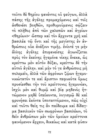 τοῦτο δὲ θηρίου φανέντος οὐ φεύγων, ἀλλὰ
πάσης τῆς ἀγέλης προμαχόμενος καὶ τοῖς
ἀσθενέσι βοηθῶν, προθυμούμενος σῴζειν
τὸ πλῆθος ἀπὸ τῶν χαλεπῶν καὶ ἀγρίων
<θηρίων>· ὥσπερ καὶ τὸν ἄρχοντα χρὴ καὶ
βασιλέα τῷ ὄντι καὶ τῆς μεγίστης ἐν ἀν-
θρώποις οὐκ ἀνάξιον τιμῆς. ἐνίοτέ γε μὴν
ἄλλης ἀγέλης ἐπιφανείσης ἀγωνίζεται
πρὸς τὸν ἐκείνης ἡγεμόνα νίκης ἕνεκα, ὡς
κρείττω μὲν αὐτὸν δόξαι, κρείττω δὲ τὴν
αὐτοῦ ἀγέλην. καὶ μὴν τό γε ἀνθρώποις μὴ
πολεμεῖν, ἀλλὰ τῶν ἀφρόνων ζῴων ἡγεμο-
νικώτατόν τε καὶ ἄριστον πεφυκότα ὅμως
προσίεσθαι τὴν τοῦ κρείττονος ἡγεμονίαν,
ἰσχύι μὲν καὶ θυμῷ καὶ βίᾳ μηδενὸς ἡτ-
τώμενον μηδὲ ὑπείκοντα, λογισμῷ δὲ καὶ
φρονήσει ἑκόντα ὑποταττόμενον, πῶς οὐχὶ
καὶ τοῦτο θείη τις ἂν παίδευμα καὶ δίδαγ-
μα βασιλικὸν τῶν σωφρόνων βασιλέων, τὸ
δεῖν ἀνθρώπων μὲν τῶν ὁμοίων κρείττονα
φαινόμενον ἄρχειν, δικαίως καὶ κατὰ φύσιν
72
 