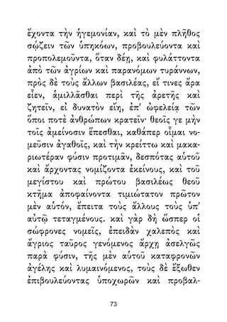 ἔχοντα τὴν ἡγεμονίαν, καὶ τὸ μὲν πλῆθος
σῴζειν τῶν ὑπηκόων, προβουλεύοντα καὶ
προπολεμοῦντα, ὅταν δέῃ, καὶ φυλάττοντα
ἀπὸ τῶν ἀγρίων καὶ παρανόμων τυράννων,
πρὸς δὲ τοὺς ἄλλων βασιλέας, εἴ τινες ἄρα
εἶεν, ἁμιλλᾶσθαι περὶ τῆς ἀρετῆς καὶ
ζητεῖν, εἰ δυνατὸν εἴη, ἐπ' ὠφελείᾳ τῶν
ὅποι ποτὲ ἀνθρώπων κρατεῖν· θεοῖς γε μὴν
τοῖς ἀμείνοσιν ἕπεσθαι, καθάπερ οἶμαι νο-
μεῦσιν ἀγαθοῖς, καὶ τὴν κρείττω καὶ μακα-
ριωτέραν φύσιν προτιμᾶν, δεσπότας αὑτοῦ
καὶ ἄρχοντας νομίζοντα ἐκείνους, καὶ τοῦ
μεγίστου καὶ πρώτου βασιλέως θεοῦ
κτῆμα ἀποφαίνοντα τιμιώτατον πρῶτον
μὲν αὑτόν, ἔπειτα τοὺς ἄλλους τοὺς ὑπ'
αὐτῷ τεταγμένους. καὶ γὰρ δὴ ὥσπερ οἱ
σώφρονες νομεῖς, ἐπειδὰν χαλεπὸς καὶ
ἄγριος ταῦρος γενόμενος ἄρχῃ ἀσελγῶς
παρὰ φύσιν, τῆς μὲν αὑτοῦ καταφρονῶν
ἀγέλης καὶ λυμαινόμενος, τοὺς δὲ ἔξωθεν
ἐπιβουλεύοντας ὑποχωρῶν καὶ προβαλ-
73
 