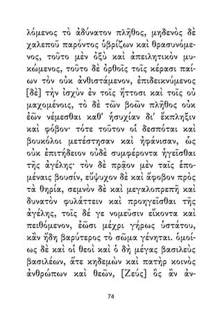 λόμενος τὸ ἀδύνατον πλῆθος, μηδενὸς δὲ
χαλεποῦ παρόντος ὑβρίζων καὶ θρασυνόμε-
νος, τοῦτο μὲν ὀξὺ καὶ ἀπειλητικὸν μυ-
κώμενος, τοῦτο δὲ ὀρθοῖς τοῖς κέρασι παί-
ων τὸν οὐκ ἀνθιστάμενον, ἐπιδεικνύμενος
[δὲ] τὴν ἰσχὺν ἐν τοῖς ἥττοσι καὶ τοῖς οὐ
μαχομένοις, τὸ δὲ τῶν βοῶν πλῆθος οὐκ
ἐῶν νέμεσθαι καθ' ἡσυχίαν δι' ἔκπληξιν
καὶ φόβον· τότε τοῦτον οἱ δεσπόται καὶ
βουκόλοι μετέστησαν καὶ ἠφάνισαν, ὡς
οὐκ ἐπιτήδειον οὐδὲ συμφέροντα ἡγεῖσθαι
τῆς ἀγέλης· τὸν δὲ πρᾷον μὲν ταῖς ἑπο-
μέναις βουσίν, εὔψυχον δὲ καὶ ἄφοβον πρὸς
τὰ θηρία, σεμνὸν δὲ καὶ μεγαλοπρεπῆ καὶ
δυνατὸν φυλάττειν καὶ προηγεῖσθαι τῆς
ἀγέλης, τοῖς δέ γε νομεῦσιν εἴκοντα καὶ
πειθόμενον, ἐῶσι μέχρι γήρως ὑστάτου,
κἂν ἤδη βαρύτερος τὸ σῶμα γένηται. ὁμοί-
ως δὲ καὶ οἱ θεοὶ καὶ ὁ δὴ μέγας βασιλεὺς
βασιλέων, ἅτε κηδεμὼν καὶ πατὴρ κοινὸς
ἀνθρώπων καὶ θεῶν, [Ζεύς] ὃς ἂν ἀν-
74
 
