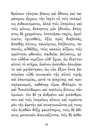 θρώπων γένηται βίαιος καὶ ἄδικος καὶ πα-
ράνομος ἄρχων, τὴν ἰσχὺν οὐ τοῖς πολεμί-
οις ἐνδεικνύμενος, ἀλλὰ τοῖς ὑπηκόοις καὶ
τοῖς φίλοις, ἄπληστος μὲν ἡδονῶν, ἄπλη-
στος δὲ χρημάτων, ὑπονοῆσαι ταχύς, ἀμεί-
λικτος ὀργισθείς, ὀξὺς πρὸς διαβολάς,
ἀπειθὴς λόγοις, πανοῦργος, ἐπίβουλος, τα-
πεινός, αὐθάδης, τοὺς κακοὺς αὔξων, τοῖς
κρείττοσι φθονῶν, παιδείας ἀσύνετος, φί-
λον οὐδένα νομίζων οὐδ' ἔχων, ὡς ἔλαττον
αὑτοῦ τὸ κτῆμα, ἐκεῖνον ἐκποδὼν ἐποιήσα-
το καὶ μετέστησεν, ὡς οὐκ ἄξιον ὄντα βα-
σιλεύειν οὐδὲ κοινωνεῖν τῆς αὑτοῦ τιμῆς
καὶ ἐπωνυμίας, μετά τε αἰσχύνης καὶ προ-
πηλακισμοῦ, καθάπερ οἶμαι Φάλαρίν τε
καὶ Ἀπολλόδωρον καὶ πολλοὺς ἄλλους τῶν
ὁμοίων. τὸν δέ γε ἀνδρεῖον καὶ φιλάνθρω-
πον καὶ τοῖς ὑπηκόοις εὔνουν καὶ τιμῶντα
μὲν τὴν ἀρετὴν καὶ συναγωνιῶντα μή τινος
τῶν ἀγαθῶν δόξῃ φαυλότερος, τοὺς δὲ ἀδί-
κους μετανοεῖν ἀναγκάζοντα, τοῖς δὲ ἀσθε-
75
 