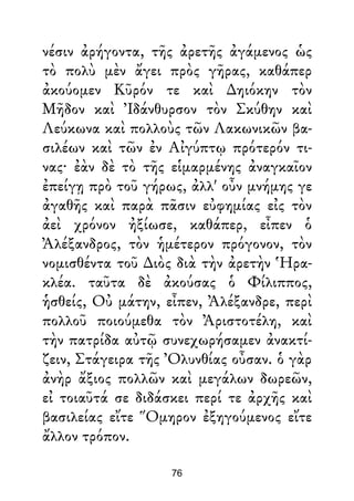 νέσιν ἀρήγοντα, τῆς ἀρετῆς ἀγάμενος ὡς
τὸ πολὺ μὲν ἄγει πρὸς γῆρας, καθάπερ
ἀκούομεν Κῦρόν τε καὶ ∆ηιόκην τὸν
Μῆδον καὶ Ἰδάνθυρσον τὸν Σκύθην καὶ
Λεύκωνα καὶ πολλοὺς τῶν Λακωνικῶν βα-
σιλέων καὶ τῶν ἐν Αἰγύπτῳ πρότερόν τι-
νας· ἐὰν δὲ τὸ τῆς εἱμαρμένης ἀναγκαῖον
ἐπείγῃ πρὸ τοῦ γήρως, ἀλλ' οὖν μνήμης γε
ἀγαθῆς καὶ παρὰ πᾶσιν εὐφημίας εἰς τὸν
ἀεὶ χρόνον ἠξίωσε, καθάπερ, εἶπεν ὁ
Ἀλέξανδρος, τὸν ἡμέτερον πρόγονον, τὸν
νομισθέντα τοῦ ∆ιὸς διὰ τὴν ἀρετὴν Ἡρα-
κλέα. ταῦτα δὲ ἀκούσας ὁ Φίλιππος,
ἡσθείς, Οὐ μάτην, εἶπεν, Ἀλέξανδρε, περὶ
πολλοῦ ποιούμεθα τὸν Ἀριστοτέλη, καὶ
τὴν πατρίδα αὐτῷ συνεχωρήσαμεν ἀνακτί-
ζειν, Στάγειρα τῆς Ὀλυνθίας οὖσαν. ὁ γὰρ
ἀνὴρ ἄξιος πολλῶν καὶ μεγάλων δωρεῶν,
εἰ τοιαῦτά σε διδάσκει περί τε ἀρχῆς καὶ
βασιλείας εἴτε Ὅμηρον ἐξηγούμενος εἴτε
ἄλλον τρόπον.
76
 