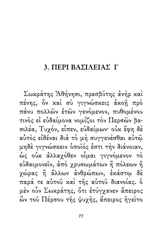 3. ΠΕΡΙ ΒΑΣΙΛΕΙΑΣ Γ
Σωκράτης Ἀθήνησι, πρεσβύτης ἀνὴρ καὶ
πένης, ὃν καὶ σὺ γιγνώσκεις ἀκοῇ πρὸ
πάνυ πολλῶν ἐτῶν γενόμενον, πυθομένου
τινὸς εἰ εὐδαίμονα νομίζοι τὸν Περσῶν βα-
σιλέα, Τυχόν, εἶπεν, εὐδαίμων· οὐκ ἔφη δὲ
αὐτὸς εἰδέναι διὰ τὸ μὴ συγγενέσθαι αὐτῷ
μηδὲ γιγνώσκειν ὁποῖός ἐστι τὴν διάνοιαν,
ὡς οὐκ ἀλλαχόθεν οἶμαι γιγνόμενον τὸ
εὐδαιμονεῖν, ἀπὸ χρυσωμάτων ἢ πόλεων ἢ
χώρας ἢ ἄλλων ἀνθρώπων, ἑκάστῳ δὲ
παρά τε αὑτοῦ καὶ τῆς αὑτοῦ διανοίας. ὁ
μὲν οὖν Σωκράτης, ὅτι ἐτύγχανεν ἄπειρος
ὢν τοῦ Πέρσου τῆς ψυχῆς, ἄπειρος ἡγεῖτο
77
 