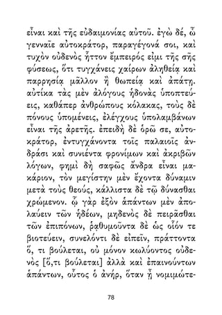 εἶναι καὶ τῆς εὐδαιμονίας αὐτοῦ. ἐγὼ δέ, ὦ
γενναῖε αὐτοκράτορ, παραγέγονά σοι, καὶ
τυχὸν οὐδενὸς ἧττον ἔμπειρός εἰμι τῆς σῆς
φύσεως, ὅτι τυγχάνεις χαίρων ἀληθείᾳ καὶ
παρρησίᾳ μᾶλλον ἢ θωπείᾳ καὶ ἀπάτῃ.
αὐτίκα τὰς μὲν ἀλόγους ἡδονὰς ὑποπτεύ-
εις, καθάπερ ἀνθρώπους κόλακας, τοὺς δὲ
πόνους ὑπομένεις, ἐλέγχους ὑπολαμβάνων
εἶναι τῆς ἀρετῆς. ἐπειδὴ δὲ ὁρῶ σε, αὐτο-
κράτορ, ἐντυγχάνοντα τοῖς παλαιοῖς ἀν-
δράσι καὶ συνιέντα φρονίμων καὶ ἀκριβῶν
λόγων, φημὶ δὴ σαφῶς ἄνδρα εἶναι μα-
κάριον, τὸν μεγίστην μὲν ἔχοντα δύναμιν
μετὰ τοὺς θεούς, κάλλιστα δὲ τῷ δύνασθαι
χρώμενον. ᾧ γὰρ ἐξὸν ἁπάντων μὲν ἀπο-
λαύειν τῶν ἡδέων, μηδενὸς δὲ πειρᾶσθαι
τῶν ἐπιπόνων, ῥᾳθυμοῦντα δὲ ὡς οἷόν τε
βιοτεύειν, συνελόντι δὲ εἰπεῖν, πράττοντα
ὅ, τι βούλεται, οὐ μόνον κωλύοντος οὐδε-
νὸς [ὅ,τι βούλεται] ἀλλὰ καὶ ἐπαινούντων
ἁπάντων, οὗτος ὁ ἀνήρ, ὅταν ᾖ νομιμώτε-
78
 