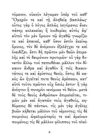 τόμενον. οὐκοῦν λέγωμεν ὑπὲρ τοῦ καθ'
Ὅμηρόν τε καὶ τῇ ἀληθείᾳ βασιλέως·
οὗτος γὰρ ὁ λόγος ἁπλῶς λεγόμενος ἄνευ
πάσης κολακείας ἢ λοιδορίας αὐτὸς ἀφ'
αὑτοῦ τὸν μὲν ὅμοιον τῷ ἀγαθῷ γνωρίζει
τε καὶ ἐπαινεῖ, καθ' ὅσον ἐστὶν ἐκείνῳ
ὅμοιος, τὸν δὲ ἀνόμοιον ἐξελέγχει τε καὶ
ὀνειδίζει. ἔστι δὴ πρῶτον μὲν θεῶν ἐπιμε-
λὴς καὶ τὸ δαιμόνιον προτιμῶν· οὐ γὰρ δυ-
νατὸν ἄλλῳ τινὶ πεποιθέναι μᾶλλον τὸν δί-
καιον ἄνδρα καὶ ἀγαθὸν ἢ τοῖς δικαιο-
τάτοις τε καὶ ἀρίστοις θεοῖς. ὅστις δὲ κα-
κὸς ὢν ἡγεῖταί ποτε θεοὺς ἀρέσκειν, κατ'
αὐτὸ τοῦτο πρῶτον οὐχ ὅσιός ἐστιν· ἢ γὰρ
ἀνόητον ἢ πονηρὸν νενόμικε τὸ θεῖον. μετὰ
δὲ τοὺς θεοὺς ἀνθρώπων ἐπιμελεῖται, τι-
μῶν μὲν καὶ ἀγαπῶν τοὺς ἀγαθούς, κη-
δόμενος δὲ πάντων. τίς μὲν γὰρ ἀγέλης
βοῶν κήδεται μᾶλλον τοῦ νέμοντος; τίς δὲ
ποιμνίοις ὠφελιμώτερός τε καὶ ἀμείνων
ποιμένος; τίς δὲ μᾶλλον φίλιππος τοῦ πλεί-
8
 
