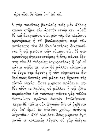 ἀρετῶσι δὲ λαοὶ ὑπ' αὐτοῦ.
ὁ γὰρ τοιοῦτος βασιλεὺς τοῖς μὲν ἄλλοις
καλὸν κτῆμα τὴν ἀρετὴν νενόμικεν, αὑτῷ
δὲ καὶ ἀναγκαῖον. τίνι μὲν γὰρ δεῖ πλείονος
φρονήσεως ἢ τῷ βουλευομένῳ περὶ τῶν
μεγίστων; τίνι δὲ ἀκριβεστέρας δικαιοσύ-
νης ἢ τῷ μείζονι τῶν νόμων; τίνι δὲ σω-
φροσύνης ἐγκρατεστέρας ἢ ὅτῳ πάντα ἔξε-
στι; τίνι δὲ ἀνδρείας ἰσχυροτέρας ἢ ὑφ' οὗ
πάντα σῴζεται; τίνα δὲ μᾶλλον εὐφραίνει
τὰ ἔργα τῆς ἀρετῆς ἢ τὸν σύμπαντας ἀν-
θρώπους θεατὰς καὶ μάρτυρας ἔχοντα τῆς
αὑτοῦ ψυχῆς; ὥστε μήποτε πράξαντι μη-
δὲν οἷόν τε λαθεῖν, οὐ μᾶλλον ἢ τῷ ἡλίῳ
πορεύεσθαι διὰ σκότους· πάντα γὰρ τἄλλα
ἀναφαίνων πρῶτον ἑαυτὸν ἐπιδείκνυσι.
λέγω δὲ ταῦτα οὐκ ἀγνοῶν ὅτι τὰ ῥηθέντα
νῦν ὑπ' ἐμοῦ ἐν πλείονι χρόνῳ ἀνάγκη
λέγεσθαι· ἀλλ' οὐκ ἔστι δέος μήποτε ἐγὼ
φανῶ τι κολακείᾳ λέγων. οὐ γὰρ ὀλίγην
81
 