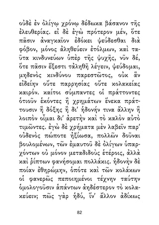 οὐδὲ ἐν ὀλίγῳ χρόνῳ δέδωκα βάσανον τῆς
ἐλευθερίας. εἰ δὲ ἐγὼ πρότερον μέν, ὅτε
πᾶσιν ἀναγκαῖον ἐδόκει ψεύδεσθαι διὰ
φόβον, μόνος ἀληθεύειν ἐτόλμων, καὶ τα-
ῦτα κινδυνεύων ὑπὲρ τῆς ψυχῆς, νῦν δέ,
ὅτε πᾶσιν ἔξεστι τἀληθῆ λέγειν, ψεύδομαι,
μηδενὸς κινδύνου παρεστῶτος, οὐκ ἂν
εἰδείην οὔτε παρρησίας οὔτε κολακείας
καιρόν. καίτοι σύμπαντες οἱ πράττοντες
ὁτιοῦν ἑκόντες ἢ χρημάτων ἕνεκα πράτ-
τουσιν ἢ δόξης ἢ δι' ἡδονήν τινα ἄλλην ἢ
λοιπὸν οἶμαι δι' ἀρετὴν καὶ τὸ καλὸν αὐτὸ
τιμῶντες. ἐγὼ δὲ χρήματα μὲν λαβεῖν παρ'
οὐδενὸς πώποτε ἠξίωσα, πολλῶν δοῦναι
βουλομένων, τῶν ἐμαυτοῦ δὲ ὀλίγων ὑπαρ-
χόντων οὐ μόνον μεταδιδοὺς ἑτέροις, ἀλλὰ
καὶ ῥίπτων φανήσομαι πολλάκις. ἡδονὴν δὲ
ποίαν ἐθηρώμην, ὁπότε καὶ τῶν κολάκων
οἱ φανερῶς πεποιημένοι τέχνην ταύτην
ὁμολογοῦσιν ἁπάντων ἀηδέστερον τὸ κολα-
κεύειν; πῶς γὰρ ἡδύ, ἵν' ἄλλον ἀδίκως
82
 