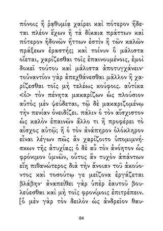 πόνοις ἢ ῥᾳθυμίᾳ χαίρει καὶ πότερον ἥδε-
ται πλέον ἔχων ἢ τὰ δίκαια πράττων καὶ
πότερον ἡδονῶν ἥττων ἐστὶν ἢ τῶν καλῶν
πράξεων ἐραστής; καὶ τοίνυν ὃ μάλιστα
οἴεται, χαρίζεσθαι τοῖς ἐπαινουμένοις, ἐμοὶ
δοκεῖ τούτου καὶ μάλιστα ἀποτυγχάνειν·
τοὐναντίον γὰρ ἀπεχθάνεσθαι μᾶλλον ἢ χα-
ρίζεσθαι τοῖς μὴ τελέως κούφοις. αὐτίκα
<ὁ> τὸν πένητα μακαρίζων ὡς πλούσιον
αὐτὸς μὲν ψεύδεται, τῷ δὲ μακαριζομένῳ
τὴν πενίαν ὀνειδίζει. πάλιν ὁ τὸν αἴσχιστον
ὡς καλὸν ἐπαινῶν ἄλλο τι ἢ προφέρει τὸ
αἶσχος αὐτῷ; ἢ ὁ τὸν ἀνάπηρον ὁλόκληρον
εἶναι λέγων πῶς ἂν χαρίζοιτο ὑπομιμνή-
σκων τῆς ἀτυχίας; ὁ δὲ αὖ τὸν ἀνόητον ὡς
φρόνιμον ὑμνῶν, οὗτος ἂν τυχὸν ἁπάντων
εἴη πιθανώτερος διὰ τὴν ἄνοιαν τοῦ ἀκούο-
ντος καὶ τοσούτῳ γε μείζονα ἐργάζεται
βλάβην· ἀναπείθει γὰρ ὑπὲρ ἑαυτοῦ βου-
λεύεσθαι καὶ μὴ τοῖς φρονίμοις ἐπιτρέπειν.
[ὁ μὲν γὰρ τὸν δειλὸν ὡς ἀνδρεῖον θαυ-
84
 