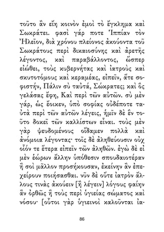 τοῦτο ἂν εἴη κοινὸν ἐμοὶ τὸ ἔγκλημα καὶ
Σωκράτει. φασὶ γάρ ποτε Ἱππίαν τὸν
Ἠλεῖον, διὰ χρόνου πλείονος ἀκούοντα τοῦ
Σωκράτους περὶ δικαιοσύνης καὶ ἀρετῆς
λέγοντος, καὶ παραβάλλοντος, ὥσπερ
εἰώθει, τοὺς κυβερνήτας καὶ ἰατροὺς καὶ
σκυτοτόμους καὶ κεραμέας, εἰπεῖν, ἅτε σο-
φιστήν, Πάλιν σὺ ταὐτά, Σώκρατες; καὶ ὃς
γελάσας ἔφη, Καὶ περὶ τῶν αὐτῶν. σὺ μὲν
γάρ, ὡς ἔοικεν, ὑπὸ σοφίας οὐδέποτε τα-
ὐτὰ περὶ τῶν αὐτῶν λέγεις, ἡμῖν δὲ ἓν το-
ῦτο δοκεῖ τῶν καλλίστων εἶναι. τοὺς μὲν
γὰρ ψευδομένους οἴδαμεν πολλὰ καὶ
ἀνόμοια λέγοντας· τοῖς δὲ ἀληθεύουσιν οὐχ
οἷόν τε ἕτερα εἰπεῖν τῶν ἀληθῶν. ἐγὼ δὲ εἰ
μὲν ἑώρων ἄλλην ὑπόθεσιν σπουδαιοτέραν
ἢ σοὶ μᾶλλον προσήκουσαν, ἐκείνην ἂν ἐπε-
χείρουν ποιήσασθαι. νῦν δὲ οὔτε ἰατρὸν ἄλ-
λους τινὰς ἀκούειν [ἢ λέγειν] λόγους φαίην
ἂν ὀρθῶς ἢ τοὺς περὶ ὑγιείας σώματος καὶ
νόσου· [οὗτοι γὰρ ὑγιεινοὶ καλοῦνται ἰα-
86
 
