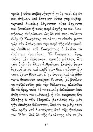 τροῖς·] οὔτε κυβερνήτην ἢ τοὺς περὶ ὡρῶν
καὶ ἀνέμων καὶ ἄστρων· οὗτοι γὰρ κυβερ-
νητικοὶ δικαίως λέγονται· οὔτε ἄρχοντα
καὶ βασιλέα ἢ τοὺς περὶ ἀρχῆς τε καὶ διοι-
κήσεως ἀνθρώπων. ὡς δὲ καὶ περὶ τούτων
ἐνόμιζε Σωκράτης πειράσομαι εἰπεῖν. μετὰ
γὰρ τὴν ἀπόκρισιν τὴν περὶ τῆς εὐδαιμονί-
ας ἐπύθετο τοῦ Σωκράτους ὁ ἐκεῖνο τὸ
ἐρώτημα ἐρωτήσας, Ὦ Σώκρατες, ἔφη,
τοῦτο μὲν ἐπίστασαι παντὸς μᾶλλον, ὅτι
τῶν ὑπὸ τὸν ἥλιον ἀνθρώπων ἐκεῖνός ἐστιν
ἰσχυρότατος καὶ μηδὲ τῶν θεῶν αὐτῶν ἥτ-
τονα ἔχων δύναμιν, ᾧ γε ἔνεστι καὶ τὰ ἀδύ-
νατα δοκοῦντα ποιῆσαι δυνατά, [εἰ βούλοι-
το πεζεύεσθαι μὲν τὴν θάλατταν, πλεῖσθαι
δὲ τὰ ὄρη, τοὺς δὲ ποταμοὺς ἐκλείπειν ὑπὸ
ἀνθρώπων πινομένους]. ἢ οὐκ ἀκήκοας ὅτι
Ξέρξης ὁ τῶν Περσῶν βασιλεὺς τὴν μὲν
γῆν ἐποίησε θάλατταν, διελὼν τὸ μέγιστον
τῶν ὀρῶν καὶ διαστήσας ἀπὸ τῆς ἠπείρου
τὸν Ἄθω, διὰ δὲ τῆς θαλάττης τὸν πεζὸν
87
 