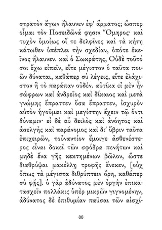 στρατὸν ἄγων ἤλαυνεν ἐφ' ἅρματος; ὥσπερ
οἶμαι τὸν Ποσειδῶνά φησιν Ὅμηρος· καὶ
τυχὸν ὁμοίως οἵ τε δελφῖνες καὶ τὰ κήτη
κάτωθεν ὑπέπλει τὴν σχεδίαν, ὁπότε ἐκε-
ῖνος ἤλαυνεν. καὶ ὁ Σωκράτης, Οὐδὲ τοῦτό
σοι ἔχω εἰπεῖν, εἴτε μέγιστον ὁ ταῦτα ποι-
ῶν δύναται, καθάπερ σὺ λέγεις, εἴτε ἐλάχι-
στον ἢ τὸ παράπαν οὐδέν. αὐτίκα εἰ μὲν ἦν
σώφρων καὶ ἀνδρεῖος καὶ δίκαιος καὶ μετὰ
γνώμης ἔπραττεν ὅσα ἔπραττεν, ἰσχυρὸν
αὐτὸν ἡγοῦμαι καὶ μεγίστην ἔχειν τῷ ὄντι
δύναμιν· εἰ δὲ αὖ δειλὸς καὶ ἀνόητος καὶ
ἀσελγὴς καὶ παράνομος καὶ δι' ὕβριν ταῦτα
ἐπιχειρῶν, τοὐναντίον ἔμοιγε ἀσθενέστε-
ρος εἶναι δοκεῖ τῶν σφόδρα πενήτων καὶ
μηδὲ ἕνα γῆς κεκτημένων βῶλον, ὥστε
διαθρύψαι μακέλλῃ τροφῆς ἕνεκεν, [οὐχ
ὅπως τὰ μέγιστα διθρύπτειν ὄρη, καθάπερ
σὺ φῄς]. ὁ γὰρ ἀδύνατος μὲν ὀργὴν ἐπικα-
τασχεῖν πολλάκις ὑπὲρ μικρῶν γιγνομένην,
ἀδύνατος δὲ ἐπιθυμίαν παῦσαι τῶν αἰσχί-
88
 