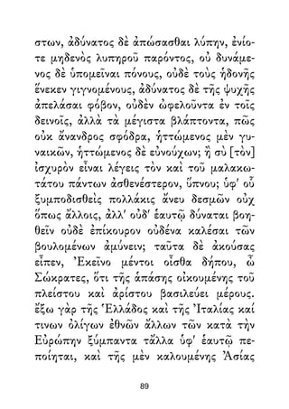 στων, ἀδύνατος δὲ ἀπώσασθαι λύπην, ἐνίο-
τε μηδενὸς λυπηροῦ παρόντος, οὐ δυνάμε-
νος δὲ ὑπομεῖναι πόνους, οὐδὲ τοὺς ἡδονῆς
ἕνεκεν γιγνομένους, ἀδύνατος δὲ τῆς ψυχῆς
ἀπελάσαι φόβον, οὐδὲν ὠφελοῦντα ἐν τοῖς
δεινοῖς, ἀλλὰ τὰ μέγιστα βλάπτοντα, πῶς
οὐκ ἄνανδρος σφόδρα, ἡττώμενος μὲν γυ-
ναικῶν, ἡττώμενος δὲ εὐνούχων; ἢ σὺ [τὸν]
ἰσχυρὸν εἶναι λέγεις τὸν καὶ τοῦ μαλακω-
τάτου πάντων ἀσθενέστερον, ὕπνου; ὑφ' οὗ
ξυμποδισθεὶς πολλάκις ἄνευ δεσμῶν οὐχ
ὅπως ἄλλοις, ἀλλ' οὐδ' ἑαυτῷ δύναται βοη-
θεῖν οὐδὲ ἐπίκουρον οὐδένα καλέσαι τῶν
βουλομένων ἀμύνειν; ταῦτα δὲ ἀκούσας
εἶπεν, Ἐκεῖνο μέντοι οἶσθα δήπου, ὦ
Σώκρατες, ὅτι τῆς ἁπάσης οἰκουμένης τοῦ
πλείστου καὶ ἀρίστου βασιλεύει μέρους.
ἔξω γὰρ τῆς Ἑλλάδος καὶ τῆς Ἰταλίας καί
τινων ὀλίγων ἐθνῶν ἄλλων τῶν κατὰ τὴν
Εὐρώπην ξύμπαντα τἄλλα ὑφ' ἑαυτῷ πε-
ποίηται, καὶ τῆς μὲν καλουμένης Ἀσίας
89
 