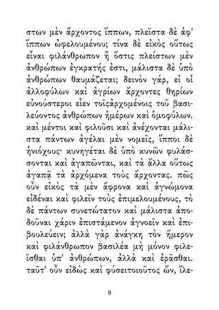 στων μὲν ἄρχοντος ἵππων, πλεῖστα δὲ ἀφ'
ἵππων ὠφελουμένου; τίνα δὲ εἰκὸς οὕτως
εἶναι φιλάνθρωπον ἢ ὅστις πλείστων μὲν
ἀνθρώπων ἐγκρατής ἐστι, μάλιστα δὲ ὑπὸ
ἀνθρώπων θαυμάζεται; δεινὸν γάρ, εἰ οἱ
ἀλλοφύλων καὶ ἀγρίων ἄρχοντες θηρίων
εὐνούστεροι εἶεν τοῖςἀρχομένοις τοῦ βασι-
λεύοντος ἀνθρώπων ἡμέρων καὶ ὁμοφύλων.
καὶ μέντοι καὶ φιλοῦσι καὶ ἀνέχονται μάλι-
στα πάντων ἀγέλαι μὲν νομεῖς, ἵπποι δὲ
ἡνιόχους· κυνηγέται δὲ ὑπὸ κυνῶν φυλάσ-
σονται καὶ ἀγαπῶνται, καὶ τὰ ἄλλα οὕτως
ἀγαπᾷ τὰ ἀρχόμενα τοὺς ἄρχοντας. πῶς
οὖν εἰκὸς τὰ μὲν ἄφρονα καὶ ἀγνώμονα
εἰδέναι καὶ φιλεῖν τοὺς ἐπιμελουμένους, τὸ
δὲ πάντων συνετώτατον καὶ μάλιστα ἀπο-
δοῦναι χάριν ἐπιστάμενον ἀγνοεῖν καὶ ἐπι-
βουλεύειν; ἀλλὰ γὰρ ἀνάγκη τὸν ἥμερον
καὶ φιλάνθρωπον βασιλέα μὴ μόνον φιλε-
ῖσθαι ὑπ' ἀνθρώπων, ἀλλὰ καὶ ἐρᾶσθαι.
ταῦτ' οὖν εἰδὼς καὶ φύσειτοιοῦτος ὤν, ἵλε-
9
 