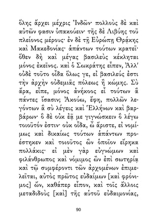 ὅλης ἄρχει μέχρις Ἰνδῶν· πολλοὺς δὲ καὶ
αὐτῶν φασιν ὑπακούειν· τῆς δὲ Λιβύης τοῦ
πλείονος μέρους· ἐν δὲ τῇ Εὐρώπῃ Θρᾴκης
καὶ Μακεδονίας· ἁπάντων τούτων κρατεῖ·
ὅθεν δὴ καὶ μέγας βασιλεὺς κέκληται
μόνος ἐκεῖνος. καὶ ὁ Σωκράτης εἶπεν, Ἀλλ'
οὐδὲ τοῦτο οἶδα ὅλως γε, εἰ βασιλεύς ἐστι
τὴν ἀρχὴν οὐδεμιᾶς πόλεως ἢ κώμης. Σὺ
ἄρα, εἶπε, μόνος ἀνήκοος εἶ τούτων ἃ
πάντες ἴσασιν; Ἀκούω, ἔφη, πολλῶν λε-
γόντων ἃ σὺ λέγεις καὶ Ἑλλήνων καὶ βαρ-
βάρων· ὃ δὲ οὐκ ἐᾷ με γιγνώσκειν ὃ λέγω
τοιοῦτόν ἐστιν· οὐκ οἶδα, ὦ ἄριστε, εἰ νομί-
μως καὶ δικαίως τούτων ἁπάντων προ-
έστηκεν καὶ τοιοῦτος ὢν ὁποῖον εἴρηκα
πολλάκις· εἰ μὲν γὰρ εὐγνώμων καὶ
φιλάνθρωπος καὶ νόμιμος ὢν ἐπὶ σωτηρίᾳ
καὶ τῷ συμφέροντι τῶν ἀρχομένων ἐπιμε-
λεῖται, αὐτὸς πρῶτος εὐδαίμων [καὶ φρόνι-
μος] ὤν, καθάπερ εἶπον, καὶ τοῖς ἄλλοις
μεταδιδοὺς [καὶ] τῆς αὑτοῦ εὐδαιμονίας,
90
 