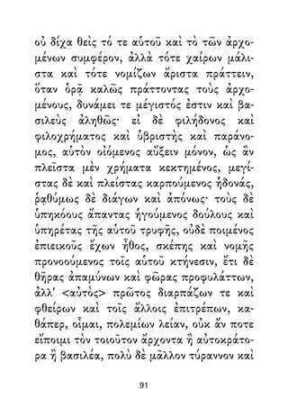 οὐ δίχα θεὶς τό τε αὑτοῦ καὶ τὸ τῶν ἀρχο-
μένων συμφέρον, ἀλλὰ τότε χαίρων μάλι-
στα καὶ τότε νομίζων ἄριστα πράττειν,
ὅταν ὁρᾷ καλῶς πράττοντας τοὺς ἀρχο-
μένους, δυνάμει τε μέγιστός ἐστιν καὶ βα-
σιλεὺς ἀληθῶς· εἰ δὲ φιλήδονος καὶ
φιλοχρήματος καὶ ὑβριστὴς καὶ παράνο-
μος, αὑτὸν οἰόμενος αὔξειν μόνον, ὡς ἂν
πλεῖστα μὲν χρήματα κεκτημένος, μεγί-
στας δὲ καὶ πλείστας καρπούμενος ἡδονάς,
ῥᾳθύμως δὲ διάγων καὶ ἀπόνως· τοὺς δὲ
ὑπηκόους ἅπαντας ἡγούμενος δούλους καὶ
ὑπηρέτας τῆς αὑτοῦ τρυφῆς, οὐδὲ ποιμένος
ἐπιεικοῦς ἔχων ἦθος, σκέπης καὶ νομῆς
προνοούμενος τοῖς αὑτοῦ κτήνεσιν, ἔτι δὲ
θῆρας ἀπαμύνων καὶ φῶρας προφυλάττων,
ἀλλ' <αὐτὸς> πρῶτος διαρπάζων τε καὶ
φθείρων καὶ τοῖς ἄλλοις ἐπιτρέπων, κα-
θάπερ, οἶμαι, πολεμίων λείαν, οὐκ ἄν ποτε
εἴποιμι τὸν τοιοῦτον ἄρχοντα ἢ αὐτοκράτο-
ρα ἢ βασιλέα, πολὺ δὲ μᾶλλον τύραννον καὶ
91
 
