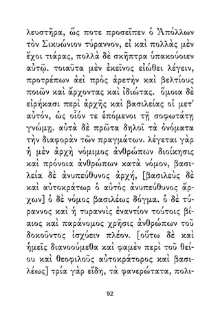 λευστῆρα, ὥς ποτε προσεῖπεν ὁ Ἀπόλλων
τὸν Σικυώνιον τύραννον, εἰ καὶ πολλὰς μὲν
ἔχοι τιάρας, πολλὰ δὲ σκῆπτρα ὑπακούοιεν
αὐτῷ. τοιαῦτα μὲν ἐκεῖνος εἰώθει λέγειν,
προτρέπων ἀεὶ πρὸς ἀρετὴν καὶ βελτίους
ποιῶν καὶ ἄρχοντας καὶ ἰδιώτας. ὅμοια δὲ
εἰρήκασι περὶ ἀρχῆς καὶ βασιλείας οἱ μετ'
αὐτόν, ὡς οἷόν τε ἑπόμενοι τῇ σοφωτάτῃ
γνώμῃ. αὐτὰ δὲ πρῶτα δηλοῖ τὰ ὀνόματα
τὴν διαφορὰν τῶν πραγμάτων. λέγεται γὰρ
ἡ μὲν ἀρχὴ νόμιμος ἀνθρώπων διοίκησις
καὶ πρόνοια ἀνθρώπων κατὰ νόμον, βασι-
λεία δὲ ἀνυπεύθυνος ἀρχή, [βασιλεὺς δὲ
καὶ αὐτοκράτωρ ὁ αὐτὸς ἀνυπεύθυνος ἄρ-
χων] ὁ δὲ νόμος βασιλέως δόγμα. ὁ δὲ τύ-
ραννος καὶ ἡ τυραννὶς ἐναντίον τούτοις βί-
αιος καὶ παράνομος χρῆσις ἀνθρώπων τοῦ
δοκοῦντος ἰσχύειν πλέον. [οὕτω δὲ καὶ
ἡμεῖς διανοούμεθα καὶ φαμὲν περὶ τοῦ θεί-
ου καὶ θεοφιλοῦς αὐτοκράτορος καὶ βασι-
λέως] τρία γὰρ εἴδη, τὰ φανερώτατα, πολι-
92
 