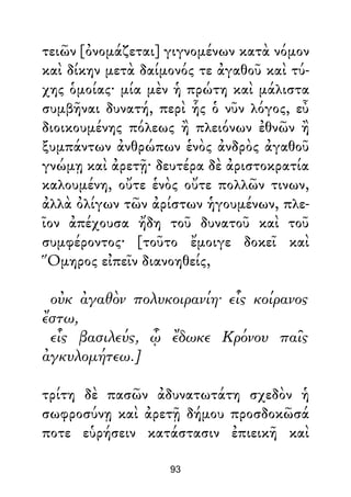 τειῶν [ὀνομάζεται] γιγνομένων κατὰ νόμον
καὶ δίκην μετὰ δαίμονός τε ἀγαθοῦ καὶ τύ-
χης ὁμοίας· μία μὲν ἡ πρώτη καὶ μάλιστα
συμβῆναι δυνατή, περὶ ἧς ὁ νῦν λόγος, εὖ
διοικουμένης πόλεως ἢ πλειόνων ἐθνῶν ἢ
ξυμπάντων ἀνθρώπων ἑνὸς ἀνδρὸς ἀγαθοῦ
γνώμῃ καὶ ἀρετῇ· δευτέρα δὲ ἀριστοκρατία
καλουμένη, οὔτε ἑνὸς οὔτε πολλῶν τινων,
ἀλλὰ ὀλίγων τῶν ἀρίστων ἡγουμένων, πλε-
ῖον ἀπέχουσα ἤδη τοῦ δυνατοῦ καὶ τοῦ
συμφέροντος· [τοῦτο ἔμοιγε δοκεῖ καὶ
Ὅμηρος εἰπεῖν διανοηθείς,
οὐκ ἀγαθὸν πολυκοιρανίη· εἷς κοίρανος
ἔστω,
εἷς βασιλεύς, ᾧ ἔδωκε Κρόνου παῖς
ἀγκυλομήτεω.]
τρίτη δὲ πασῶν ἀδυνατωτάτη σχεδὸν ἡ
σωφροσύνῃ καὶ ἀρετῇ δήμου προσδοκῶσά
ποτε εὑρήσειν κατάστασιν ἐπιεικῆ καὶ
93
 