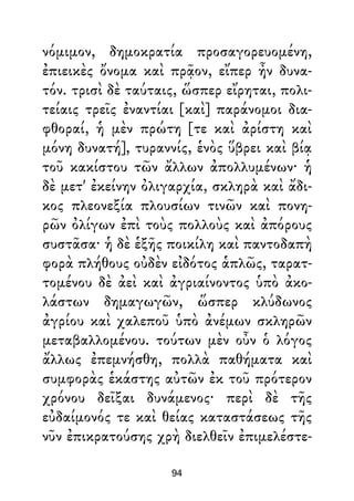 νόμιμον, δημοκρατία προσαγορευομένη,
ἐπιεικὲς ὄνομα καὶ πρᾷον, εἴπερ ἦν δυνα-
τόν. τρισὶ δὲ ταύταις, ὥσπερ εἴρηται, πολι-
τείαις τρεῖς ἐναντίαι [καὶ] παράνομοι δια-
φθοραί, ἡ μὲν πρώτη [τε καὶ ἀρίστη καὶ
μόνη δυνατή], τυραννίς, ἑνὸς ὕβρει καὶ βίᾳ
τοῦ κακίστου τῶν ἄλλων ἀπολλυμένων· ἡ
δὲ μετ' ἐκείνην ὀλιγαρχία, σκληρὰ καὶ ἄδι-
κος πλεονεξία πλουσίων τινῶν καὶ πονη-
ρῶν ὀλίγων ἐπὶ τοὺς πολλοὺς καὶ ἀπόρους
συστᾶσα· ἡ δὲ ἑξῆς ποικίλη καὶ παντοδαπὴ
φορὰ πλήθους οὐδὲν εἰδότος ἁπλῶς, ταρατ-
τομένου δὲ ἀεὶ καὶ ἀγριαίνοντος ὑπὸ ἀκο-
λάστων δημαγωγῶν, ὥσπερ κλύδωνος
ἀγρίου καὶ χαλεποῦ ὑπὸ ἀνέμων σκληρῶν
μεταβαλλομένου. τούτων μὲν οὖν ὁ λόγος
ἄλλως ἐπεμνήσθη, πολλὰ παθήματα καὶ
συμφορὰς ἑκάστης αὐτῶν ἐκ τοῦ πρότερον
χρόνου δεῖξαι δυνάμενος· περὶ δὲ τῆς
εὐδαίμονός τε καὶ θείας καταστάσεως τῆς
νῦν ἐπικρατούσης χρὴ διελθεῖν ἐπιμελέστε-
94
 