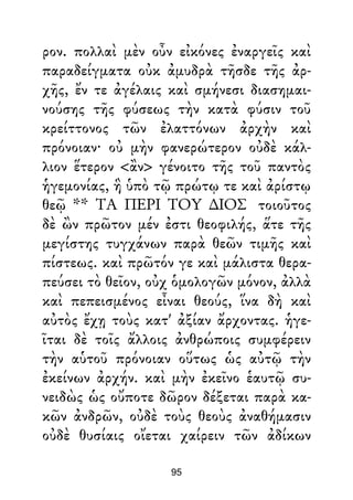 ρον. πολλαὶ μὲν οὖν εἰκόνες ἐναργεῖς καὶ
παραδείγματα οὐκ ἀμυδρὰ τῆσδε τῆς ἀρ-
χῆς, ἔν τε ἀγέλαις καὶ σμήνεσι διασημαι-
νούσης τῆς φύσεως τὴν κατὰ φύσιν τοῦ
κρείττονος τῶν ἐλαττόνων ἀρχὴν καὶ
πρόνοιαν· οὐ μὴν φανερώτερον οὐδὲ κάλ-
λιον ἕτερον <ἂν> γένοιτο τῆς τοῦ παντὸς
ἡγεμονίας, ἣ ὑπὸ τῷ πρώτῳ τε καὶ ἀρίστῳ
θεῷ ** ΤΑ ΠΕΡΙ ΤΟΥ ∆ΙΟΣ τοιοῦτος
δὲ ὢν πρῶτον μέν ἐστι θεοφιλής, ἅτε τῆς
μεγίστης τυγχάνων παρὰ θεῶν τιμῆς καὶ
πίστεως. καὶ πρῶτόν γε καὶ μάλιστα θερα-
πεύσει τὸ θεῖον, οὐχ ὁμολογῶν μόνον, ἀλλὰ
καὶ πεπεισμένος εἶναι θεούς, ἵνα δὴ καὶ
αὐτὸς ἔχῃ τοὺς κατ' ἀξίαν ἄρχοντας. ἡγε-
ῖται δὲ τοῖς ἄλλοις ἀνθρώποις συμφέρειν
τὴν αὑτοῦ πρόνοιαν οὕτως ὡς αὐτῷ τὴν
ἐκείνων ἀρχήν. καὶ μὴν ἐκεῖνο ἑαυτῷ συ-
νειδὼς ὡς οὔποτε δῶρον δέξεται παρὰ κα-
κῶν ἀνδρῶν, οὐδὲ τοὺς θεοὺς ἀναθήμασιν
οὐδὲ θυσίαις οἴεται χαίρειν τῶν ἀδίκων
95
 