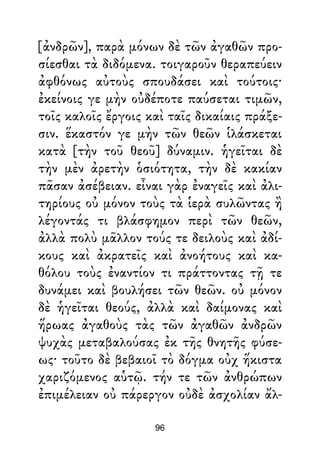 [ἀνδρῶν], παρὰ μόνων δὲ τῶν ἀγαθῶν προ-
σίεσθαι τὰ διδόμενα. τοιγαροῦν θεραπεύειν
ἀφθόνως αὐτοὺς σπουδάσει καὶ τούτοις·
ἐκείνοις γε μὴν οὐδέποτε παύσεται τιμῶν,
τοῖς καλοῖς ἔργοις καὶ ταῖς δικαίαις πράξε-
σιν. ἕκαστόν γε μὴν τῶν θεῶν ἱλάσκεται
κατὰ [τὴν τοῦ θεοῦ] δύναμιν. ἡγεῖται δὲ
τὴν μὲν ἀρετὴν ὁσιότητα, τὴν δὲ κακίαν
πᾶσαν ἀσέβειαν. εἶναι γὰρ ἐναγεῖς καὶ ἀλι-
τηρίους οὐ μόνον τοὺς τὰ ἱερὰ συλῶντας ἢ
λέγοντάς τι βλάσφημον περὶ τῶν θεῶν,
ἀλλὰ πολὺ μᾶλλον τούς τε δειλοὺς καὶ ἀδί-
κους καὶ ἀκρατεῖς καὶ ἀνοήτους καὶ κα-
θόλου τοὺς ἐναντίον τι πράττοντας τῇ τε
δυνάμει καὶ βουλήσει τῶν θεῶν. οὐ μόνον
δὲ ἡγεῖται θεούς, ἀλλὰ καὶ δαίμονας καὶ
ἥρωας ἀγαθοὺς τὰς τῶν ἀγαθῶν ἀνδρῶν
ψυχὰς μεταβαλούσας ἐκ τῆς θνητῆς φύσε-
ως· τοῦτο δὲ βεβαιοῖ τὸ δόγμα οὐχ ἥκιστα
χαριζόμενος αὑτῷ. τήν τε τῶν ἀνθρώπων
ἐπιμέλειαν οὐ πάρεργον οὐδὲ ἀσχολίαν ἄλ-
96
 