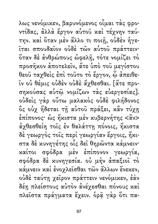 λως νενόμικεν, βαρυνόμενος οἶμαι τὰς φρο-
ντίδας, ἀλλὰ ἔργον αὑτοῦ καὶ τέχνην ταύ-
την. καὶ ὅταν μὲν ἄλλο τι ποιῇ, οὐδὲν ἡγε-
ῖται σπουδαῖον οὐδὲ τῶν αὑτοῦ πράττειν·
ὅταν δὲ ἀνθρώπους ὠφελῇ, τότε νομίζει τὸ
προσῆκον ἀποτελεῖν, ἅτε ὑπὸ τοῦ μεγίστου
θεοῦ ταχθεὶς ἐπὶ τοῦτο τὸ ἔργον, ᾧ ἀπειθε-
ῖν οὐ θέμις οὐδὲν οὐδὲ ἄχθεσθαι. [ἅτε προ-
σηκούσας αὑτῷ νομίζων τὰς εὐεργεσίας].
οὐδεὶς γὰρ οὕτω μαλακὸς οὐδὲ φιλήδονος
ὃς οὐχ ἥδεται τῇ αὑτοῦ πράξει, κἂν τύχῃ
ἐπίπονος· ὡς ἥκιστα μὲν κυβερνήτης <ἂν>
ἀχθεσθείη τοῖς ἐν θαλάττῃ πόνοις, ἥκιστα
δὲ γεωργὸς τοῖς περὶ γεωργίαν ἔργοις, ἥκι-
στα δὲ κυνηγέτης οἷς δεῖ θηρῶντα κάμνειν·
καίτοι σφόδρα μὲν ἐπίπονον γεωργία,
σφόδρα δὲ κυνηγεσία. οὐ μὴν ἀπαξιοῖ τὸ
κάμνειν καὶ ἐνοχλεῖσθαι τῶν ἄλλων ἕνεκεν,
οὐδὲ ταύτῃ χεῖρον πράττειν νενόμικεν, ἐὰν
δέῃ πλείστους αὐτὸν ἀνέχεσθαι πόνους καὶ
πλεῖστα πράγματα ἔχειν. ὁρᾷ γὰρ ὅτι πα-
97
 