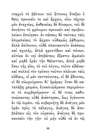 νταχοῦ τὸ βέλτιον τοῦ ἥττονος ἔταξεν ὁ
θεὸς προνοεῖν τε καὶ ἄρχειν, οἷον τέχνην
μὲν ἀτεχνίας, ἀσθενείας δὲ δύναμιν, τοῦ δὲ
ἀνοήτου τὸ φρόνιμον προνοεῖν καὶ προβου-
λεύειν ἐποίησεν. ἐν πάσαις δὲ ταύταις ταῖς
ἐπιμελείαις τὸ ἄρχειν οὐδαμῶς ῥᾴθυμον,
ἀλλὰ ἐπίπονον, οὐδὲ πλεονεκτοῦν ἀνέσεως
καὶ σχολῆς, ἀλλὰ φροντίδων καὶ πόνων.
αὐτίκα ἐν νηὶ ἐπιβάταις ἔξεστιν ἀμελεῖν
καὶ μηδὲ ὁρᾶν τὴν θάλατταν, ἀλλὰ μηδὲ
ὅποι γῆς εἰσι, τὸ τοῦ λόγου, τοῦτο εἰδέναι·
καὶ πολλοὶ τὸν τρόπον τοῦτον πλέουσι ταῖς
εὐδίαις, οἱ μὲν πεττεύοντες, οἱ δὲ ᾄδοντες,
οἱ δὲ εὐωχούμενοι δι' ἡμέρας· ὅταν δὲ κα-
ταλάβῃ χειμών, ἐγκαλυψάμενοι περιμένου-
σι τὸ συμβησόμενον· οἱ δέ τινες καθυ-
πνώσαντες οὐδὲ ἀνέστησαν, ἕως ἐγένοντο
ἐν τῷ λιμένι. τῷ κυβερνήτῃ δὲ ἀνάγκη μὲν
ὁρᾶν πρὸς τὸ πέλαγος, ἀνάγκη δὲ ἀπο-
βλέπειν εἰς τὸν οὐρανόν, ἀνάγκη δὲ προ-
σκοπεῖν τὴν γῆν· οὐ μὴν οὐδὲ τὰ ἐν τῷ
98
 