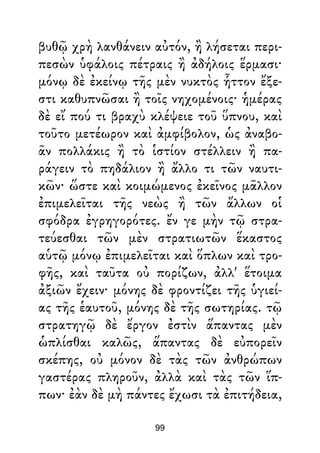 βυθῷ χρὴ λανθάνειν αὐτόν, ἢ λήσεται περι-
πεσὼν ὑφάλοις πέτραις ἢ ἀδήλοις ἕρμασι·
μόνῳ δὲ ἐκείνῳ τῆς μὲν νυκτὸς ἧττον ἔξε-
στι καθυπνῶσαι ἢ τοῖς νηχομένοις· ἡμέρας
δὲ εἴ πού τι βραχὺ κλέψειε τοῦ ὕπνου, καὶ
τοῦτο μετέωρον καὶ ἀμφίβολον, ὡς ἀναβο-
ᾶν πολλάκις ἢ τὸ ἱστίον στέλλειν ἢ πα-
ράγειν τὸ πηδάλιον ἢ ἄλλο τι τῶν ναυτι-
κῶν· ὥστε καὶ κοιμώμενος ἐκεῖνος μᾶλλον
ἐπιμελεῖται τῆς νεὼς ἢ τῶν ἄλλων οἱ
σφόδρα ἐγρηγορότες. ἔν γε μὴν τῷ στρα-
τεύεσθαι τῶν μὲν στρατιωτῶν ἕκαστος
αὑτῷ μόνῳ ἐπιμελεῖται καὶ ὅπλων καὶ τρο-
φῆς, καὶ ταῦτα οὐ πορίζων, ἀλλ' ἕτοιμα
ἀξιῶν ἔχειν· μόνης δὲ φροντίζει τῆς ὑγιεί-
ας τῆς ἑαυτοῦ, μόνης δὲ τῆς σωτηρίας. τῷ
στρατηγῷ δὲ ἔργον ἐστὶν ἅπαντας μὲν
ὡπλίσθαι καλῶς, ἅπαντας δὲ εὐπορεῖν
σκέπης, οὐ μόνον δὲ τὰς τῶν ἀνθρώπων
γαστέρας πληροῦν, ἀλλὰ καὶ τὰς τῶν ἵπ-
πων· ἐὰν δὲ μὴ πάντες ἔχωσι τὰ ἐπιτήδεια,
99
 