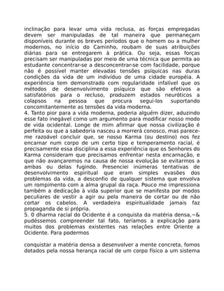 inclinação para levar uma vida reclusa, as forças empregadas
devem ser manipuladas de tal maneira que permaneçam
disponíveis durante os breves períodos que o homem ou a mulher
modernos, no início do Caminho, roubam de suas atribuições
diárias para se entregarem à prática. Ou seja, essas forças
precisam ser manipuladas por meio de uma técnica que permita ao
estudante concentrar-se a desconcentrar-se com facilidade, porque
não é possível manter elevadas tensões psíquicas nas duras
condições da vida de um indivíduo de uma cidade européia. A
experiência tem demonstrado com regularidade infalível que os
métodos de desenvolvimento psíquico que são efetivos a
satisfatórios para o recluso, produzem estados neuróticos a
colapsos na pessoa que procura segui-los suportando
concomitantemente as tensões da vida moderna.
4. Tanto pior para a vida moderna, poderia alguém dizer, aduzindo
esse fato inegável como um argumento para modificar nosso modo
de vida ocidental. Longe de mim afirmar que nossa civilização é
perfeita ou que a sabedoria nasceu a morrerá conosco, mas parece-
me razoável concluir que, se nosso Karma (ou destino) nos fez
encarnar num corpo de um certo tipo e temperamento racial, é
precisamente essa disciplina a essa experiência que os Senhores do
Karma consideram que precisamos enfrentar nesta encarnação, e
que não avançaremos na causa de nossa evolução se evitarmos a
ambas ou delas fugindo. Presenciei inúmeras tentativas de
desenvolvimento espiritual que eram simples evasões dos
problemas da vida, a desconfio de qualquer sistema que envolva
um rompimento com a alma grupal da raça. Pouco me impressiona
também a dedicação à vida superior que se manifesta por modos
peculiares de vestir a agir ou pela maneira de cortar ou de não
cortar os cabelos. A verdadeira espiritualidade jamais faz
propaganda de si própria.
5. 0 dharma racial do Ocidente é a conquista da matéria densa,~&
pudéssemos compreender tal fato, teríamos a explicação para
muitos dos problemas existentes nas relações entre Oriente a
Ocidente. Para podermos
conquistar a matéria densa a desenvolver a mente concreta, fomos
dotados pela nossa herança racial de um corpo físico a um sistema
 