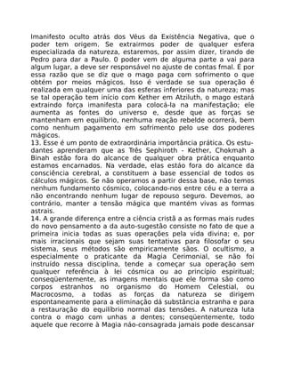 Imanifesto oculto atrás dos Véus da Existência Negativa, que o
poder tem origem. Se extrairmos poder de qualquer esfera
especializada da natureza, estaremos, por assim dizer, tirando de
Pedro para dar a Paulo. 0 poder vem de alguma parte a vai para
algum lugar, a deve ser responsável no ajuste de contas fmal. É por
essa razão que se diz que o mago paga com sofrimento o que
obtém por meios mágicos. Isso é verdade se sua operação é
realizada em qualquer uma das esferas inferiores da natureza; mas
se tal operação tem início com Kether em Atziluth, o mago estará
extraindo força imanifesta para colocá-la na manifestação; ele
aumenta as fontes do universo e, desde que as forças se
mantenham em equilíbrio, nenhuma reação rebelde ocorrerá, bem
como nenhum pagamento em sofrimento pelo use dos poderes
mágicos.
13. Esse é um ponto de extraordinária importância prática. Os estu-
dantes aprenderam que as Três Sephiroth - Kether, Chokmah a
Binah estão fora do alcance de qualquer obra prática enquanto
estamos encarnados. Na verdade, elas estáo fora do alcance da
consciência cerebral, a constituem a base essencial de todos os
cálculos mágicos. Se não operamos a partir dessa base, não temos
nenhum fundamento cósmico, colocando-nos entre céu e a terra a
não encontrando nenhum lugar de repouso seguro. Devemos, ao
contrário, manter a tensão mágica que mantém vivas as formas
astrais.
14. A grande diferença entre a ciência cristã a as formas mais rudes
do novo pensamento a da auto-sugestâo consiste no fato de que a
primeira inicia todas as suas operações pela vida divina; e, por
mais irracionais que sejam suas tentativas para filosofar o seu
sistema, seus métodos são empiricamente sãos. O ocultismo, a
especialmente o praticante da Magia Cerimonial, se não foi
instruído nessa disciplina, tende a começar sua operação sem
qualquer referência à lei cósmica ou ao princípio espiritual;
conseqüentemente, as imagens mentais que ele forma são como
corpos estranhos no organismo do Homem Celestial, ou
Macrocosmo, a todas as forças da natureza se dirigem
espontaneamente para a eliminação dá substância estranha e para
a restauração do equilíbrio normal das tensões. A natureza luta
contra o mago com unhas a dentes; conseqüentemente, todo
aquele que recorre à Magia náo-consagrada jamais pode descansar
 