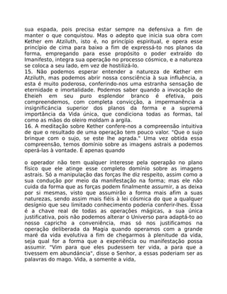 sua espada, pois precisa estar sempre na defensiva a fim de
manter o que conquistou. Mas o adepto que inicia sua obra com
Kether em Atziluth, isto é, no princípio espiritual, e opera esse
princípio de cima para baixo a fim de expressá-to nos planos da
forma, empregando para esse propósito o poder extraído do
Imanifesto, integra sua operação no processo cósmico, e a natureza
se coloca a seu lado, em vez de hostilizá-lo.
15. Não podemos esperar entender a natureza de Kether em
Atziluth, mas podemos abrir nossa consciência à sua influência, a
esta é muito poderosa, conferindo-nos uma estranha sensação de
eternidade e imortalidade. Podemos saber quando a invocação de
Eheieh em seu puro esplendor branco é efetiva, pois
compreendemos, com completa convicção, a impermanência a
insignificáncia superior dos planos da forma e a supremá
importância da Vida única, que condiciona todas as formas, tal
como as mãos do oleiro moldam a argila.
16. A meditação sobre Kether confere-nos a compreensão intuitiva
de que o resultado de uma operação tem pouco valor. "Que o sujo
brinque com o sujo, se este lhe agrada." Uma vez obtida essa
compreensão, temos domínio sobre as imagens astrais a podemos
operá-las à vontade. É apenas quando
o operador não tem qualquer interesse pela operapão no plano
físico que ele atinge esse completo domínio sobre as imagens
astrais. Só a manipulação das forças lhe diz respeito, assim como a
sua condução por meio da manifestação na forma; mas ele não
cuida da forma que as forças podem finalmente assumir, a as deixa
por si mesmas, visto que assumirão a forma mais afim a suas
naturezas, sendo assim mais fiéis à lei cósmica do que a qualquer
desígnio que seu limitado conhecimento poderia conferir-lhes. Essa
é a chave real de todas as operações mágicas, a sua única
justificativa, pois não podemos alterar o Universo para adaptá-to ao
nosso capricho a conveniência, mas só nos justificamos na
operação deliberada da Magia quando operamos com a grande
maré da vida evolutiva a fim de chegarmos à plenitude da vida,
seja qual for a forma que a experiência ou manifestação possa
assumir. "Vim para que eles pudessem ter vida, a para que a
tivessem em abundáncia", disse o Senhor, a essas poderiam ser as
palavras do mago. Vida, a somente a vida,
 