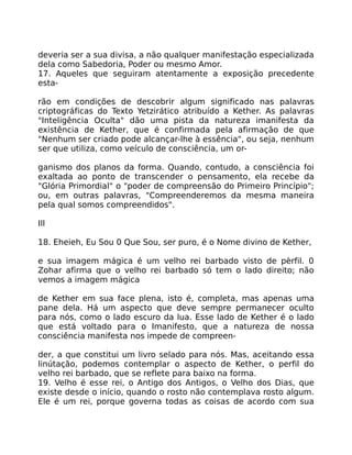 deveria ser a sua divisa, a não qualquer manifestação especializada
dela como Sabedoria, Poder ou mesmo Amor.
17. Aqueles que seguiram atentamente a exposição precedente
esta-
rão em condições de descobrir algum significado nas palavras
criptográficas do Texto Yetzirático atribuído a Kether. As palavras
"Inteligência Oculta" dão uma pista da natureza imanifesta da
existência de Kether, que é confirmada pela afirmação de que
"Nenhum ser criado pode alcançar-lhe à essência", ou seja, nenhum
ser que utiliza, como veículo de consciência, um or-
ganismo dos planos da forma. Quando, contudo, a consciência foi
exaltada ao ponto de transcender o pensamento, ela recebe da
"Glória Primordial" o "poder de compreensão do Primeiro Princípio";
ou, em outras palavras, "Compreenderemos da mesma maneira
pela qual somos compreendidos".
Ill
18. Eheieh, Eu Sou 0 Que Sou, ser puro, é o Nome divino de Kether,
e sua imagem mágica é um velho rei barbado visto de pèrfil. 0
Zohar afirma que o velho rei barbado só tem o lado direito; não
vemos a imagem mágica
de Kether em sua face plena, isto é, completa, mas apenas uma
pane dela. Há um aspecto que deve sempre permanecer oculto
para nós, como o lado escuro da lua. Esse lado de Kether é o lado
que está voltado para o Imanifesto, que a natureza de nossa
consciência manifesta nos impede de compreen-
der, a que constitui um livro selado para nós. Mas, aceitando essa
linútação, podemos contemplar o aspecto de Kether, o perfil do
velho rei barbado, que se reflete para baixo na forma.
19. Velho é esse rei, o Antigo dos Antigos, o Velho dos Dias, que
existe desde o início, quando o rosto não contemplava rosto algum.
Ele é um rei, porque governa todas as coisas de acordo com sua
 