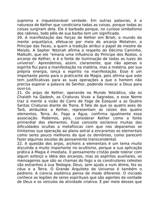 suprema e inquestionável verdade. Em outras palavras, é a
natureza de Kether que condiciona todas as coisas, porque todas as
coisas surgiram dela. Ele é barbado porque, no curioso simbolismo
dos rabinos, todo pêlo de sua barba tem um significado.
20. A manifestação das forças de Kether em Briah, o mundo da
mente arquetípica, efetua-se por meio do arcanjo Metatron, o
Príncipe das Faces, a quem a tradição atribui o papel de mestre de
Moisés. A Sepher Yetzirah afirma a respeito do Décimo Caminho,
Malkuth, que ele "emana uma influéncia do Príncipe dos Rostos, o
arcanjo de Kether, e é a fonte de iluminação de todas as luzes do
universo". Aprendemos, assim, claramente, que não apenas o
espírito flui para a manifestação na matéria, mas a matéria, por sua
própria energia, lança o espírito na manifestação. Esse é um
importante ponto para o praticante da Magia, pois afirma que este
tem justificativas para as suas operações a que o homem não
precisa esperar a palavra do Senhor, podendo invocar a Deus para
ouvi-Lo.
21. Os anjos de Kether, operando no Mundo Yetziático, são os
Chaioth ha Qadesh, as Criaturas Vivas a Sagradas, a esse Nome
traz à mente a visão do Carro de Fogo de Ezequiel a as Quatro
Santas Criaturas diante do Trono. 0 fato de que os quatro ases do
Tarô, atribuídos a Kether, representam as raízes dos quatro
elementos, Terra, Ar, Fogo a Água, confirma igualmente essa
associação. Podemos, pois, considerar Kether como a fonte
primordial dos elementos. Esse conceito esclarece muitas das
dificuldades ocultas a metafísicas com que nos deparamos se
limitamos sua operação ao plano astral a encaramos os elementais
como seres pouco melhores do que os demônios, como parecem
fazer algumas escolas de pensamento transcendental.
22. A questão dos anjos, archons a elementais é um tema muito
discutido a muito importante no ocultismo, porque a sua aplicação
prática à Magia é imediata. 0 pensamento cristáo pode tolerar com
algum esforço a idéia dos arcanjos, mas os espíritos auxiliares, os
mensageiros que são as chamas do fogo a os construtores celestes
são estranhos à sua Teologia; Deus, sem ajuda a num átimo, fez os
céus e a Terra. O Grande Arquiteto do Universo é também o
pedreiro. A ciencia esotérica pensa de modo diferente. O iniciado
conhece as legiôes de seres espirituais que são agentes da vontade
de Deus e os veículos da atividade criativa. É por meio desses que
 