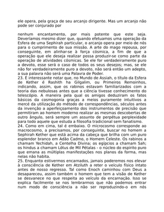 ele opera, pela graça de seu arcanjo dirigente. Mas um arcanjo não
pode ser conjurado por
nenhum encantamento, por mais potente que este seja.
Deveríamos mesmo dizer que, quando efetuamos uma operação da
Esfera de uma Sephirah particular, o arcanjo opera por meio de nós
para o cumprimento de sua missão. A arte do mago repousa, por
conseguinte, em alinhar-se à força cósmica, a fim de que a
operação que ele deseja realizar possa produzir-se como parte da
operação de atividades cósmicas. Se ele for verdadeiramente puro
a devoto, esse será o caso de todos os seus desejos; mas, se ele
não for verdadeiramente puro a devoto, não será então um adepto,
a sua palavra não será uma Palavra de Poder.
23. É interessante notar que, no Mundo de Assiah, o título da Esfera
de Kether é Rashith ha Gilgalim, ou Primeiros Remoinhos,
indicando, assim, que os rabinos estavam familiarizados com a
teoria das nebulosas antes que a ciência tivesse conhecimento do
telescópio. A maneira pela qual os amigos deduziram os fatos
básicos da cosmogonia graças a meios puramente intuitivos a
mercé da utilização do método de correspondências, séculos antes
da invenção a aperfeiçoamento dos instrumentos de precisão que
permitiram ao homem moderno realizar as mesmas descobertas de
outro ângulo, será sempre um assunto de perpétua perplexidade
para todo aquele que estuda a filosofia tradicional sem fanatismo.
24. Como em cima, tal é embaixo. O microcosmo corresponde ao
macrocosmo, a precisamos, por conseguinte, buscar no homem a
Sephirah Kether que está acima da cabeça que brilha com um puro
esplendor branco em Adão Cadmo, o Homem Celeste. Os rabinos a
chamam Yechidah, a Centelha Divina; os egípcios a chamam Sah;
os hindus a chamam Lótus de Mil Pétalas - o núcleo do espírito puro
que emana as múltiplas manifestações nos planos da forma, mas
nelas não habita.
25. Enquanto estivermos encarnados, jamais poderemos nos elevar
à consciência de Kether em Atziluth a reter o veículo físico intato
antes de nosso regresso. Tal como Enoch caminhou com Deus a
desapareceu, assim também o homem que tem a visão de Kether
se desvanece no que respeita ao veículo da encarnação. Isso se
explica facilmente se nos lembrarmos que não podemos entrar
num modo de consciência a não ser reproduzindo-o em nós
 