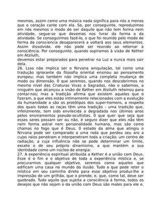 mesmos, assim como uma música nada significa para nós a menos
que o coração cante com ela. Se, por conseguinte, reproduzimos
em nós mesmos o modo de ser daquilo que não tem forma nem
atividade, segue-se que devemos nos livrar da forma a da
atividade. Se conseguirmos fazé-lo, o que foi reunido pelo modo de
forma da consciencia desaparecerá a voltará aos seus elementos.
Assim dissolvido, ele não pode ser reunido ao retornar à
consciência. Por conseguinte, quando aspiramos à visão de Kether
em Atziluth,
devemos estar preparados para penetrar na Luz a nunca mais sair
dela.
26. Lsso não implica ser o Nirvana aniquilação, tal como uma
tradução ignorante da filosofia oriental ensinou ao pensamento
europeu; mas também náo implica uma completa mudança de
modo ou dimensão. 0 que seremos, quando nos descobrirmos no
mesmo nível das Criaturas Vivas a Sagradas, não o sabemos, a
ninguém que alcançou a visão de Kether em Atziluth retomou para
contar-nos; mas a tradição afirma que existem aqueles que o
fizeram, a que eles estáo intimamente relacionados com a evolução
da humanidade a são os protótipos dos super-homens, a respeito
dos quais todas as raças têm uma tradição - uma tradição que,
infelizmente, tem sido envilecida a degradada nos últimos anos
pelos ensinamentos pseudo-ocultistas. 0 que quer que seja que
esses seres possam ser ou não, é seguro dizer que eles não têm
nem forma astral nem personalidade humana, mas são como
chamas no fogo que é Deus. 0 estado da alma que atingiu o
Nirvana pode ser comparado a uma roda que perdeu seu aro a
cujos raios penetram e interpenetram toda a criação; um centro de
radiação, a cuja influência não se pode determinar um limite,
exceto o de seu próprio dinamismo, a que mantém a sua
identidade como um núcleo de energia:
27. A experiência espiritual atribuída a Kether é a união com Deus.
Esse é o fim e o objetivo de toda a experiência mística e, se
procurarmos qualquer objetivo, seremos como aqueles que
edificam uma casa no mundo da ilusão. Tudo o que pode reter o
místico em seu caminho direto para esse objetivo produz-lhe a
impressão de um grilhão, que o prende, e, que, como tal, deve ser
quebrado. Tudo aquilo que sujeita a consciência à forma, todos os
desejos que não sejam o da união com Deus são males para ele e,
 