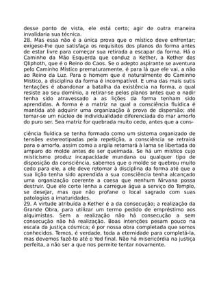 desse ponto de vista, ele está certo; agir de outra maneira
invalidaria sua técnica.
28. Mas essa não é a única prova que o místico deve enfrentar;
exigese-lhe que satisfaça os requisitos dos planos da forma antes
de estar livre para começar sua retirada a escapar da forma. Há o
Caminho da Mão Esquerda que conduz a Kether, a Kether das
Qliphoth, que é o Reino do Caos. Se o adepto aspirante se aventura
pelo Caminho Místico prematuramente, é para lá que ele vai, a não
ao Reino da Luz. Para o homem que é naturalmente do Caminho
Místico, a disciplina da forma é incompatível. E uma das mais sutis
tentações é abandonar a batalha da existência na forma, a qual
resiste ao seu domínio, a retirar-se pelos planos antes que o nadir
tenha sido atravessado a as lições da forma tenham sido
aprendidas. A forma é a matriz na qual a consciência fluídica é
mantida até adquirir uma organização à prova de dispersão; até
tomar-se um núcleo de individualidade diferenciada do mar amorfo
do puro ser. Sea matriz for quebrada muito cedo, antes que a cons-
ciência fluídica se tenha formado como um sistema organizado de
tensões estereotipadas pela repetição, a consciência se retrairá
para o amorfo, assim como a argila retomará à lama se libertada do
amparo do molde antes de ser queimada. Se há um místico cujo
misticismo produz incapacidade mundana ou qualquer tipo de
disposição da consciência, sabemos que o molde se quebrou muito
cedo para ele, a ele deve retomar à disciplina da forma até que a
sua lição tenha sido aprendida a sua consciência tenha alcançado
uma organização coerente a coesa que nenhum Nirvana possa
destruir. Que ele corte lenha a carregue água a serviço do Templo,
se desejar, mas que não profane o local sagrado com suas
patologias a imaturidades.
29. A virtude atribuída a Kether é a da consecução; a realização da
Grande Obra, para utilizar um termo pedido de empréstimo aos
alquimistas. Sem a realização não há consecução a sem
consecução não há realização. Boas intenções pesam pouco na
escala da justiça cósmica; é por nossa obra completada que somos
conhecidos. Temos, é verdade, toda a eternidade para completá-la,
mas devemos fazê-to até o Yod final. Não há misericórdia na justiça
perfeita, a não ser a que nos permite tentar novamente.
 