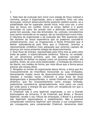 1
1. Toda fase de evolução tem início num estado de força instável e
caminha, graças à organização, para o equilíbrio. Uma vez este
alcançado, nenhum desenvolvimento posterior poderá ocorrer, se a
estabilidade não for superada, dando início, mais uma vez, a uma
fase de forças em conflito. Como já vimos, Kether é o ponto
formulado no vazio. De acordo com a definição euclidiana, um
ponto tem posição, mas não dimensões. Se, contudo, concebermos
esse ponto movendo-se no espaço, ele se transformará numa linha.
A natureza da organização a da evolução das Três Supremas está
tão distante da nossa experiência que só podemos concebê-la
simbolicamente; mas, se imaginarmos o Ponto Primordial que é
Kether estendendo-se pela linha que é Chokmah, teremos a
representação simbólica mais adequada que seremos capazes de
alcançar em nosso presente estágio de desenvolvimento.
2. Esse fluxo de energia, representado pela linha reta ou pelo cetro
ereto do poder, é essencialmente dinâmico. Tráta-se, na verdade,
de um dinamismo primário, pois não podemos conceber a
cristalização de Kether no espaço como um processo dinâmico; ela
partilha, antes, de uma certa estaticidade - a limitação do informe a
do liberto, nos moldes da forma, por mais tênue que a forma possa
parecer aos nossos olhos.
3. Atingidos os limites da organização dessa forma, a força que flui
incessantemente do Imanifesto transcende as suas limitações,
demandando modos novos de desenvolvimento a estabelecendo
relações a tensões novas. Chokmah é esse fluxo de força
desorganizada a desequilibrada, e, sendo Chokmah uma Sephirah
dinâmica, que flui incessantemente como energia ilimitada,
poderíamos considerá-la, apropriadamente, mais como um canal
por onde passa a energia do que como um receptáculo em que a
força é armazenada.
4. Chokmah não é uma Sephirah organizada, a sim a Grande
Estimuladora do Universo. É de Chokmah que Binah, a Terceira
Sephirah, recebe o seu influxo de emanação, a Binah é a primeira
das Sephiroth organizadoras e estabilizantes. Não é possível
compreender nenhuma Sephirah sem estudar a sua companheira;
por conseguinte, para compreender Chokmah, deveremos dizer
 