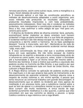 nervoso peculiares, assim como outras raças, como a mongólica e a
negra, foram dotadas de outros tipos.
6. É insensato aplicar a um tipo de constituição psicofísica os
métodos de desenvolvimento adaptados a outro organismo, pois
esses métodos não produzirão os resultados adequados ou
produzirão resultados imprevistos e, com toda probabilidade,
possivelmente indesejáveis. Dizer isso não é condenar os métodos
ocidentais, nem menosprezar a constituição ocidental, que é como
Deus a fez, mas reafirmar o velho adágio de que "mel para um,
veneno para outro".
7. 0 dharma do Ocidente difere do dharma oriental. Será, portanto,
aconselhável tentar implantar os ideais orientais num homem
ocidental? A fuga ao plano terrestre não é a sua linha de progresso.
0 ocidental normal e são não deseja escapar da vida; seu objetivo é
conquistá-la a dar-lhe ordem e harmonia. Só os tipos patológicos
desejam "morrer à meia-noite, sem dor", libertando-se da roda do
nascimento a da morte; o temperamento ocidental normal deseja
"vida, mais vida".
8. É essa concentração da força vital que o ocultista ocidental
busca em suas operações. Ele não tenta escapar da matéria
refugiando-se no espírito a deixando a terra inconquistada atrás de
si arrumar-se como puder, mas procura, antes, trazer a Divindade
até a humanidade a fazer a Lei Divina reinar até mesmo sobre o
Domínio das Sombras. É esse o motivo que justifica a aquisição dos
poderes ocultos no Caminho da Mão Direita, e que explica por que
os iniciados não abandonam tudo em favor da União Divina, mas
cultivam a Magia Branca.
9. A Magia Branca consiste na aplicação de poderes ocultos para
fins espirituais e é ela que propicia boa parte do treinamento a do
desenvolvimento do aspirante ocidental. Conheço alguma coisa a
respeito de muitos sistemas e, em minha opinião, a pessoa que
tenta renunciar ao cerimonial trabalha com grande desvantagem. 0
desenvolvimento que se obtém no Ocidente por meio apenas da
meditação é um processo lento, pois a substância mental sobre a
qual se tem de operar e a atmosfera mental na qual o trabalho se
deve cumprir são muito resistentes. A única escola de ioga
ocidental puramente meditativa é a dos quacres, a penso que eles
concordam em que seu caminho se destina a poucos: a Igreja
Católica combina a ioga mântrica com a ioga Bhakti.
 