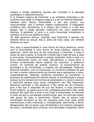 integra a antiga sabedoria secreta dos iniciados e é operado
astrológica e cabalisticamente.
9. A imagem mágica de Chokmah a os símbolos atribuídos a ela
confirma essa idéia. A imagem mágica é a de um homem barbado -
barbado para indicar maturidade; o pai que provou sua
masculinidade, não o homem virgem inexperiente. A linguagem
simbólica fala claramente, e o lingam dos hindus e o falo dos
gregos são o órgão gerador masculino em seus respectivos
idiomas. 0 pedestal, a torre e o cetro levantado simbolizam o
membro viril em sua potência maior.
10. Não devemos pensar, contudo, que Chokmah é apenas um
símbolo fálico ou sexual. Ela é, antes de mais nada, um símbolo
dinâmico ou posi-
tivo, pois a masculinidade é uma forma de força dinâmica, assim
com a feminilidade é uma forma de força estática, latente ou
potencial, inerte até que se lhe comunique o estímulo. 0 todo é
maior do que a parte, a Chokmah e Binah são o todo de que o sexo
é uma parte. Compreendendo a relação existente entre o sexo e a
força polarizante como um todo, descobrimos a chave para a
correta compreensão desse aspecto da natureza, a podemos
avaliar, no contexto do padrão cósmico, os ensinamentos da
psicologia a da moralidade a respeito da sexualidade. Podemos
observar também, com os freudianos, os inúmeros símbolos de que
se vale a mente subconsciente do homem para representar o sexo,
compreendendo, ademais, conforme assinalam os moralistas, o
processo de sublimação do instinto sexual. A manifestação é sexual
porque ocorre sempre em termos de polaridade; e o sexo é cósmico
a espiritual porque suas raízes mergulham nas Três Supremas.
Devemos aprender a não dissociar a flor aérea da raiz terrestre,
pois a flor que é separada de sua raiz fenece, a suas sementes
ficam estéreis, ao passo que a raiz, protegida pela terra-mãe, pode
produzir flor após flor a levar o seu fruto à maturidade. A natureza
é maior do que a moralidade convencional, que, no mais das vezes,
não passa de tabu a totemismo. Felizes sáo os povos cuja
moralidade incorpora as leis da natureza, pois suas vidas serão
harmoniosas a eles crescerão e, multiplicados, dominarão a Terra.
Desgraçados são os povos cuja moralidade é um sistema selvagem
de tabus, concebido para incensar uma divindade imaginária como
 