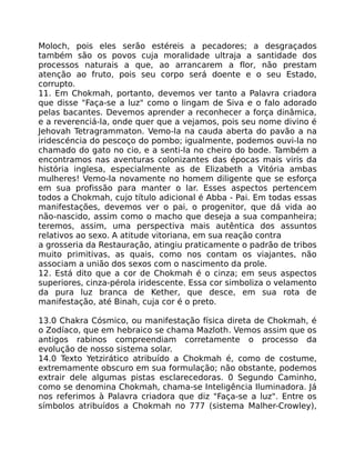 Moloch, pois eles serão estéreis a pecadores; a desgraçados
também são os povos cuja moralidade ultraja a santidade dos
processos naturais a que, ao arrancarem a flor, não prestam
atenção ao fruto, pois seu corpo será doente e o seu Estado,
corrupto.
11. Em Chokmah, portanto, devemos ver tanto a Palavra criadora
que disse "Faça-se a luz" como o lingam de Siva e o falo adorado
pelas bacantes. Devemos aprender a reconhecer a força dinâmica,
e a reverenciá-la, onde quer que a vejamos, pois seu nome divino é
Jehovah Tetragrammaton. Vemo-la na cauda aberta do pavão a na
iridescéncia do pescoço do pombo; igualmente, podemos ouvi-la no
chamado do gato no cio, e a senti-la no cheiro do bode. Também a
encontramos nas aventuras colonizantes das épocas mais viris da
história inglesa, especialmente as de Elizabeth a Vitória ambas
mulheres! Vemo-la novamente no homem diligente que se esforça
em sua profissão para manter o lar. Esses aspectos pertencem
todos a Chokmah, cujo título adicional é Abba - Pai. Em todas essas
manifestações, devemos ver o pai, o progenitor, que dá vida ao
não-nascido, assim como o macho que deseja a sua companheira;
teremos, assim, uma perspectiva mais autêntica dos assuntos
relativos ao sexo. A atitude vitoriana, em sua reação contra
a grosseria da Restauração, atingiu praticamente o padrão de tribos
muito primitivas, as quais, como nos contam os viajantes, não
associam a união dos sexos com o nascimento da prole.
12. Está dito que a cor de Chokmah é o cinza; em seus aspectos
superiores, cinza-pérola iridescente. Essa cor simboliza o velamento
da pura luz branca de Kether, que desce, em sua rota de
manifestação, até Binah, cuja cor é o preto.
13.0 Chakra Cósmico, ou manifestação física direta de Chokmah, é
o Zodíaco, que em hebraico se chama Mazloth. Vemos assim que os
antigos rabinos compreendiam corretamente o processo da
evolução de nosso sistema solar.
14.0 Texto Yetzirático atribuído a Chokmah é, como de costume,
extremamente obscuro em sua formulação; não obstante, podemos
extrair dele algumas pistas esclarecedoras. 0 Segundo Caminho,
como se denomina Chokmah, chama-se Inteligência Iluminadora. Já
nos referimos à Palavra criadora que diz "Faça-se a luz". Entre os
símbolos atribuídos a Chokmah no 777 (sistema Malher-Crowley),
 