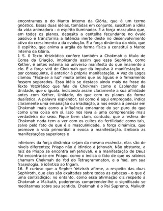 encontramos o do Manto Intemo da Glória, que é um termo
gnóstico. Essas duas idéias, tomádas em conjunto, suscitam a idéia
da vida animadora - o espírito iluminador. É a força masculina que,
em todos os planos, deposita a centelha fecundante no óvulo
passivo e transforma a latência inerte deste no desenvolvimento
ativo do crescimento a da evolução. É a força dinámica da vida, que
é espírito, que anima a argila da forma física a constitui o Manto
Interno da Glória.
1 S. 0 Texto Yetzirático confere também a Chokmah o título de
Coroa da Criação, implicando assim que essa Sephirah, como
Kether, é antes extema ao universo manifesto do que imanente a
ele. É a força viril de Chokmah que dá impulso à manifestação e,
por conseguinte, é anterior à própria manifestação. A Voz do Logos
clamou "Faça-se a luz" muito antes que as águas e o firmamento
fossem separados. Essa idéia se destaca ainda mais na frase do
Texto Yetzirático que fala de Chokmah como o Esplendor da
Unidade, que o iguala, indicando assim claramente a sua afinidade
antes com Kether, Unidade, do que com os planos da forma
dualística. A palavra esplendor, tal como é aqui empregada, indica
claramente uma emanação ou irradiação, a nos ensina a pensar em
Chokmah mais como a influência emanante do ser puro do que
como uma coisa em si. Isso nos leva a uma compreensão mais
verdadeira do sexo. Fique bem clam, contudo, que a esfera de
Chokmah nada tem a ver com os cultos da fertilidade como tais,
salvo pelo fato de que é a masculinidade, a força dinámica, que
promove a vida primordial a evoca a manifestação. Embora as
manifestações superiores e
inferiores da força dinãmica sejam da mesma esséncia, elas são de
níveis diferentes; Priapo não é idintico a Jehovah. Não obstante, a
raiz de Priapo se encontra em Jehovah, e a manifestação de Deus
Pai encontra-se em Priapo, como o indica o fato de que os rabinos
chamam Chokmah de Yod do Tetragrammaton, e o Yod, em sua
fraseologia, é idêntico ao fngam.
16. É curioso que a Sepher Yetzirah afirme, a respeito das duas
Sephiroth, que elas são exaltadas sobre todas as cabeças - o que é
uma contradição; no entanto, como essa afirmação diz respeito a
Chokmah a Malkuth, poderemos compreender-lhe o significado se
meditarmos sobre seu sentido. Chokmah é o Pai Supremo, Malkuth
 