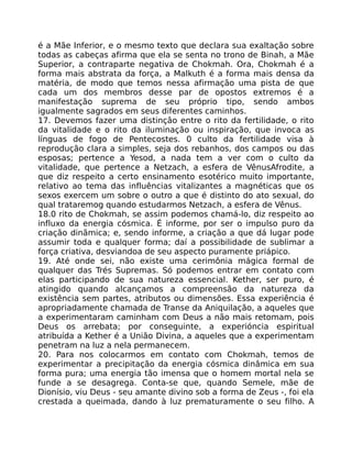 é a Mãe Inferior, e o mesmo texto que declara sua exaltação sobre
todas as cabeças afirma que ela se senta no trono de Binah, a Mãe
Superior, a contraparte negativa de Chokmah. Ora, Chokmah é a
forma mais abstrata da força, a Malkuth é a forma mais densa da
matéria, de modo que temos nessa afirmação uma pista de que
cada um dos membros desse par de opostos extremos é a
manifestação suprema de seu próprio tipo, sendo ambos
igualmente sagrados em seus diferentes caminhos.
17. Devemos fazer uma distinçâo entre o rito da fertilidade, o rito
da vitalidade e o rito da iluminação ou inspiração, que invoca as
línguas de fogo de Pentecostes. 0 culto da fertilidade visa à
reprodução clara a simples, seja dos rebanhos, dos campos ou das
esposas; pertence a Yesod, a nada tem a ver com o culto da
vitalidade, que pertence a Netzach, a esfera de VênusAfrodite, a
que diz respeito a certo ensinamento esotérico muito importante,
relativo ao tema das influências vitalizantes a magnéticas que os
sexos exercem um sobre o outro a que é distinto do ato sexual, do
qual trataremog quando estudarmos Netzach, a esfera de Vênus.
18.0 rito de Chokmah, se assim podemos chamá-lo, diz respeito ao
influxo da energia cósmica. É informe, por ser o impulso puro da
criação dinãmica; e, sendo informe, a criação a que dá lugar pode
assumir toda e qualquer forma; daí a possibilidade de sublimar a
força criativa, desviandoa de seu aspecto puramente priápico.
19. Até onde sei, não existe uma cerimônia mágica formal de
qualquer das Trés Supremas. Só podemos entrar em contato com
elas participando de sua natureza essencial. Kether, ser puro, é
atingido quando alcançamos a compreensão da natureza da
existência sem partes, atributos ou dimensões. Essa experiência é
apropriadamente chamada de Transe da Aniquilação, a aqueles que
a experimentaram caminham com Deus a não mais retomam, pois
Deus os arrebata; por conseguinte, a experióncia espiritual
atribuída a Kether é a União Divina, a aqueles que a experimentam
penetram na luz a nela permanecem.
20. Para nos colocarmos em contato com Chokmah, temos de
experimentar a precipitação da energia cósmica dinâmica em sua
forma pura; uma energia tão imensa que o homem mortal nela se
funde a se desagrega. Conta-se que, quando Semele, mãe de
Dionísio, viu Deus - seu amante divino sob a forma de Zeus -, foi ela
crestada a queimada, dando à luz prematuramente o seu filho. A
 