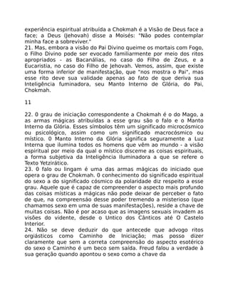 experiência espiritual atribuída a Chokmah é a Visão de Deus face a
face; a Deus (Jehovah) disse a Moisés: "Não podes contemplar
minha face a sobreviver."
21. Mas, embora a visâo do Pai Divino queime os mortais com Fogo,
o Filho Divino pode ser evocado familiarmente por meio dos ritos
apropriados - as Bacanálias, no caso do Filho de Zeus, e a
Eucaristia, no caso do Filho de Jehovah. Vemos, assim, que existe
uma forma inferior de manifestação, que "nos mostra o Pai", mas
esse rito deve sua validade apenas ao fato de que deriva sua
Inteligência fuminadora, seu Manto Interno de Glória, do Pai,
Chokmah.
11
22. 0 grau de iniciação correspondente a Chokmah é o do Mago, a
as armas mágicas atribuídas a esse grau são o falo e o Manto
Interno da Glória. Esses símbolos têm um significado microcósmico
ou psicológico, assim como um significado macrocósmico ou
místico. 0 Manto Interno da Glória significa seguramente a Luz
Interna que ilumina todos os homens que vêm ao mundo - a visão
espiritual por meio da qual o místico disceme as coisas espirituais,
a forma subjetiva da Inteligência Iluminadora a que se refere o
Texto Yetzirático.
23. 0 falo ou lingam é uma das armas mágicas do iniciado que
opera o grau de Chokmah. 0 conhecimento do significado espiritual
do sexo a do significado cósmico da polaridade diz respeito a esse
grau. Aquele que é capaz de compreender o aspecto mais profundo
das coisas místicas a mágicas não pode deixar de perceber o fato
de que, na compreensáo desse poder tremendo a misterioso (que
chamamos sexo em uma de suas manifestações), reside a chave de
muitas coisas. Não é por acaso que as imagens sexuais invadem as
visões do vidente, desde o Untico dos Cânticos até O Castelo
Interior.
24. Não se deve deduzir do que antecede que advogo ritos
orgiásticos como Caminho de Iniciação; mas posso dizer
claramente que sem a correta compreensão do aspecto esotérico
do sexo o Caminho é um beco sem saída. Freud falou a verdade à
sua geração quando apontou o sexo como a chave da
 