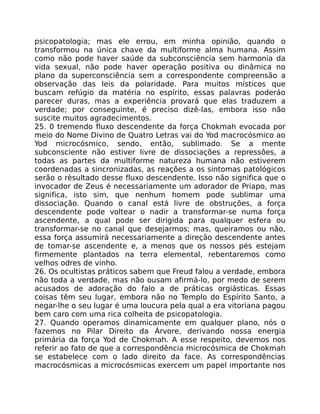 psicopatologia; mas ele errou, em minha opinião, quando o
transformou na única chave da multiforme alma humana. Assim
como não pode haver saúde da subconsciência sem harmonia da
vida sexual, não pode haver operação positiva ou dinâmica no
plano da superconsciência sem a correspondente compreensão a
observação das leis da polaridade. Para muitos místicos que
buscam refúgio da matéria no espírito, essas palavras poderáo
parecer duras, mas a experiência provará que elas traduzem a
verdade; por conseguinte, é preciso dizê-las, embora isso não
suscite muitos agradecimentos.
25. 0 tremendo fluxo descendente da força Chokmah evocada por
meio do Nome Divino de Quatro Letras vai do Yod macrocósmico ao
Yod microcósmico, sendo, então, sublimado. Se a mente
subconsciente não estiver livre de dissociações a repressôes, a
todas as partes da multiforme natureza humana não estiverem
coordenadas a sincronizadas, as reações a os sintomas patológicos
serão o rèsultado desse fluxo descendente. Isso não significa que o
invocador de Zeus é necessariamente um adorador de Priapo, mas
significa, isto sim, que nenhum homem pode sublimar uma
dissociação. Quando o canal está livre de obstruções, a força
descendente pode voltear o nadir a transformar-se numa força
ascendente, a qual pode ser dirigida para qualquer esfera ou
transformar-se no canal que desejarmos; mas, queiramos ou não,
essa força assumirá necessariamente a direção descendente antes
de tomar-se ascendente e, a menos que os nossos pés estejam
firmemente plantados na terra elemental, rebentaremos como
velhos odres de vinho.
26. Os ocultistas práticos sabem que Freud falou a verdade, embora
não toda a verdade, mas não ousam afirmá-lo, por medo de serem
acusados de adoração do falo a de práticas orgiásticas. Essas
coisas têm seu lugar, embora não no Templo do Espírito Santo, a
negar-lhe o seu lugar é uma loucura pela qual a era vitoriana pagou
bem caro com uma rica colheita de psicopatologia.
27. Quando operamos dinamicamente em qualquer plano, nós o
fazemos no Pilar Direito da Árvore, derivando nossa energia
primária da força Yod de Chokmah. A esse respeito, devemos nos
referir ao fato de que a correspondência microcósmica de Chokmah
se estabelece com o lado direito da face. As correspondências
macrocósmicas a microcósmicas exercem um papel importante nos
 